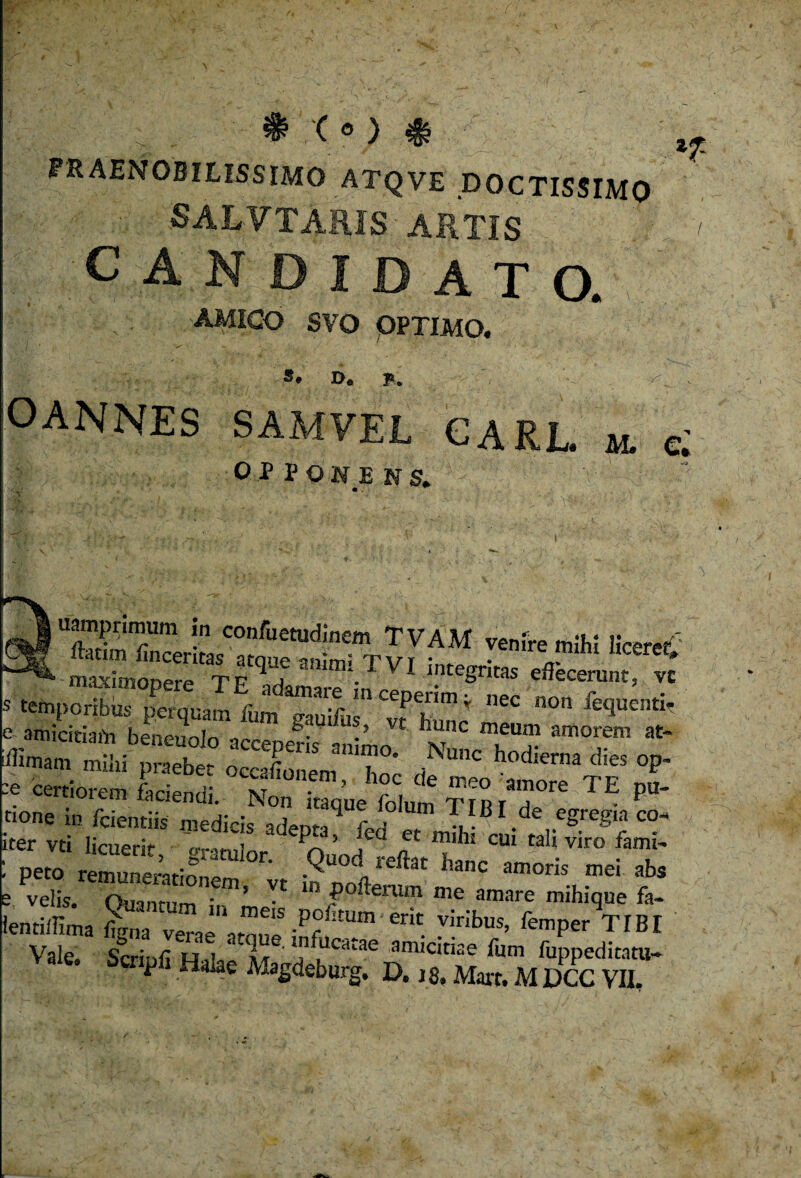 praenobilissimo atqve DOCTISSIMO ■ SALVTARIS ARTIS CANDIDATO. amico svo optimo. *T De B. OANNES SAMVEL CAEL. «. c; OP PONE NS. V ' / • iiampnmum in conftetudinem TVAM venire mihi liceret Sno^etTEqTaRimi-TVI ^ s temporibus perquam fum gau^ vfhunc e amiciriaiVi benennln • ‘ Vt ounc 0)61101 amorem at> JTZ ^ t0di”‘ di“ “i” :e certiorem faciendi. Non i “que folum TrnrT™ TE pU' rione i„ fcientiis medicis adepta? fed et mTh cui^ iter vti licuerit- 5 , u ec 0)101 CUl tali viro fami- : peto remunemtionern r;t hanc amo™ abs e velis. Quantum ,V mP' ?oftenlm me amare mihique fa- lentillima figna verae iton» ™!bus’ femPer T1B1 Vale. Scrinii h.i * iU T* LdCatae amicitiae fum fuppeditatu-