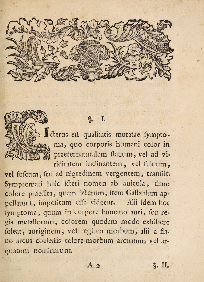 riditatem inclinantem, vel fuluum. vel fufcum, feu ad nigredinem vergentem, tranfiit. Symptomati huic ifteri nomen ab anicula, flauo colore praedita, quam iflerum, item Galbulum ap¬ pellarunt, impofitum die videtur. Alii idem hoc fymptoma, quum in corpore humano auri, feu re¬ gis metallorum, colorem quodam modo exhibere foleat, auriginem, vel regium morbum, alii a fla¬ uo arcus coeleflis colore morbum arcuatum vel ar- quatum nominarunt. / 