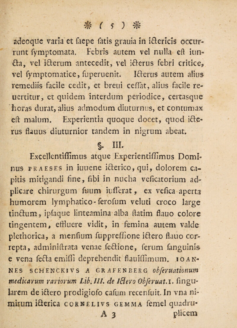 adeoque varia et faepe latis grauia in iGericis occur¬ runt fymptomata, Febris autem vel nulla efl iun- £ta, vel iflerum antecedit, vel iflerus febri critice, vel fymptomatice, fuperuenit. Icterus autem alius remediis facile cedit, et breui ceflat, alius facile re- ucrtitur, et quidem interdum periodice, certasque horas durat, alius admodum diuturnus, et contumax eft malum. Experientia quoque docet, quod ifte* rus flauus diuturnior tandem in nigrum abeat. §. III. Excellentiflimus atque Experientiffimus Domi¬ nus praeses in kreene ifterico, qui, dolorem ca¬ pitis mitigandi fine, fibi in nucha veficatorium ad- plicare chirurgum fuum iufferat, ex vefica aperta humorem lymphatico-ferofum veluti croco large tinQum, ipfaque linteamina'alba flatim flauo colore tingentem, effluere vidit, in femina autem valde plethorica, a mentium fuppreffione ictero flauo cor¬ repta, adminiftrata venae feflione, ferum fanguinis e vena fefta emiffi deprehendit fiaurffimum. io an¬ nes SCHENC.KIVS A GR AFENEERG obfaUatimum medicarum rariorum Lib,III. de iBero Obferuat.i. fingu- larem de iftero prodigiofo cafum recenfuit. In vna ni¬ mirum iflerica cornelivs gemma femel quadru- A 3 plicem