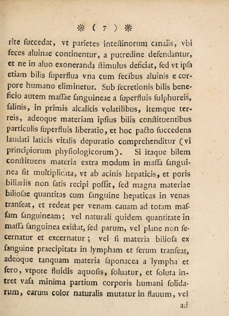 rite fuccedat, vt parietes inteftinortim canalis, vbi feces aluinae continentor, a putredine defendantur, et ne in aluo exoneranda ftimulus deficiat, fed vt ipfa etiam bilis fuperflua vna cum fecibus aluinis e cor¬ pore humano eliminetur. Sub fecretionis bilis bene¬ ficio autem mafiTae fanguineae a fuperfluis fulphureis, falinis, in primis alcalicis volatilibus, itemque ter¬ reis, adeoque materiam ipfius bilis conflituentibus particulis fuperfluis liberatio, et hoc paQo fuccedens laudati laticis vitalis depuratio comprehenditur (vi principiorum phyfiologicorum). Si itaque bilem conflituens materia extra modum in mafla fangui- nea fit multiplicata, vt ab acinis hepaticis, et poris biliariis non fatis recipi poffit, fed magna materiae biliofae quantitas cum fanguine hepaticas in venas tranfeat, et redeat per venam canam ad totam maf- (am fanguineam; vel naturali quidem quantitate in mafla fanguinea exiftat, fed parum, vel plane non fe- cernatur et excernatur; vel fi materia biiiofa ex fanguine praecipitata in lympham et ferum tranfeat, adeoque tanquam materia faponacea a lympha et fero, vtpote fluidis aquofis, foluatur, et foluta in¬ tret vafa minima partium corporis humani folida- rum, earum color naturalis mutatur in flauum, vel ad