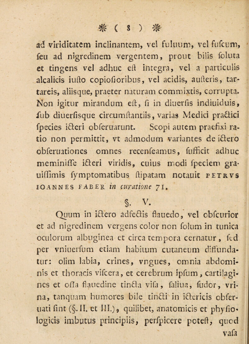 # ( s ) # „ . • ad viriditatem inclinantem, ve! fultium, vel fufcum, i i feu ad nigredinem vergentem, prout hilis foluta et tingens vel adhuc eft integra, vel a particulis alcalicis iufto copiofioribus, vel acidis, aufteris, tar- tareis, aliisque, praeter naturam commixtis, corrupta. Non igitur mirandum eft, fi in diuerfis indiuiduis, ilib diuerfisque circumflandis, varias Medici pra£tici fpecies icteri obferuarunt. Scopi autem praefixi ra¬ tio non permittit, vt admodum variantes de iSero obferuationes omnes recenfeamus, fufficit adhuc meminifle idteri viridis, cuius modi fpeciem gra- uiffimis fymptomatibus ftipatam notauit r e t r v s IO an N e s faber in curatione 71, §•■ v. Quum in i£tero adtectis flauedo, vel obfcurior et ad nigredinem vergens color non folum in tunica oculorum albuginea et circa tempora cernatur , ftd per vniuerfum etiam habitum cutaneum diffunda¬ tur: olim labia, crines, vngues, omnia abdomi¬ nis et thoracis vifcera, et cerebrum ipfum, cartilagi¬ nes et offa fiauedine tinQa vifa, faliua, fudor, vri- na, tanquam humores bile tinQi in iQericis cbfer- uati fint (§. II. et III.) » quilibet, anatomicis ct phyfio- logicis imbutus principiis, perfpicere poteft, quod vafa