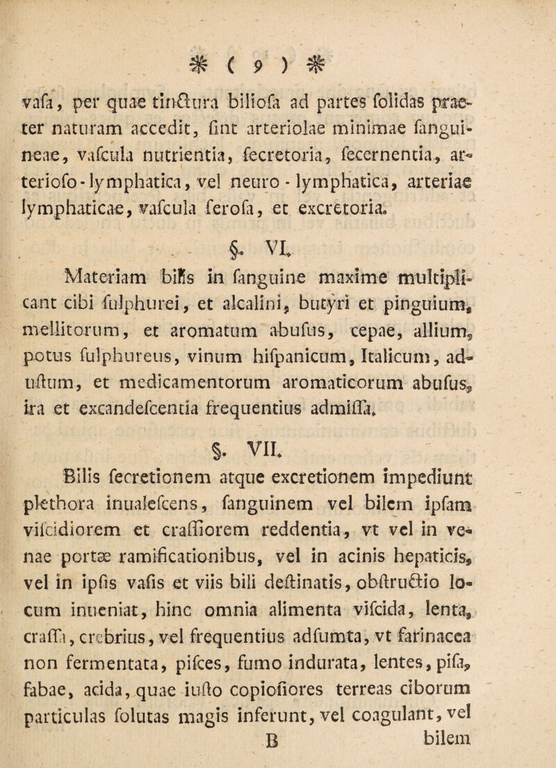 » # c 9 ) # vafa, per quae tinfiura biliofa ad partes foiidas prae¬ ter naturam accedit, fint arteriolae minimae (angui¬ neae, vafcula nutrientia, fecretoria, fecernentia, at» teriofo-lymphatica, vel neuro - lymphatica, arteriae lymphaticae, vafcula ferofa, et excretoria. §• VI- Materiam bilis in fanguine maxime multipli¬ cant cibi fulphurei, et akalini, butyri et pinguium, mellitorum, et aromatum abufus, cepae, allium, potus fulphureus, vinum hifpanicum, Italicum, ad- udum, et medicamentorum aromaticorum abufus, ira et excandefcentia frequentius admifla. §. VII. Bilis fecretionem atque excretionem impediunt pkthora inualefcens, fanguinem vel bilem ipfam vilcidiorem et craffiorem reddentia, vt vel in ve¬ nae portae ramificationibus, vel in acinis hepaticis, vel in ipfts vafis et viis bili deftinatis, obdruQio lo¬ cum inueniat, hinc omnia alimenta vifcida, lenta, craffi, crebrius, vel frequentius adfumta, vt farinacea non fermentata, pifces, fumo indurata, lentes, pila, fabae, acida, quae i udo copiofiores terreas ciborum particulas folutas magis inferunt, vel coagulant, vel B bilem