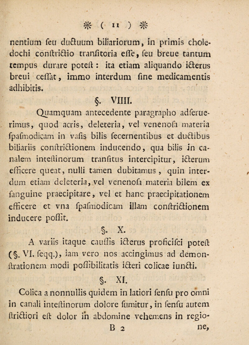 nentium feu duduum biliariorum, in primis chole¬ dochi coriftridio tranfitoria efle, feu breue tantum tempus durare poteft : ita etiam aliquando iderus breui ceflat, immo interdum fine medicamentis adhibitis. §. vim. Quamquam antecedente paragrapho adferue- rimus, quod acris, deleteria, vel venenofa materia fpafmodicam in vafis bilis fecernentibus et dudibus biliariis conftridionem inducendo, qua bilis in ca¬ nalem inteftinorum tranfitus intercipitur, iderum efficere queat, nulli tamen dubitamus , quin inter¬ dum etiam deleteria, vel venenoft materia bilem ex fanguine praecipitare, vel et hanc praecipitationem efficere et vna fpafmodicam illam conftridionem inducere poffit. §. X. A variis itaque cauffis iderus proficifci poteft (■§. VI, feqq.), iam vero nos accingimus ad demon- ilrationem modi poffibilitatis ideri colicae iundi. §• XI. Colica a nonnullis quidem in latiori fenfu pro omni in canali inteftinorum dolore fumitur, in fenfu autem ftridiori eft dolor in abdomine vehemens in regio- B 2 ne.