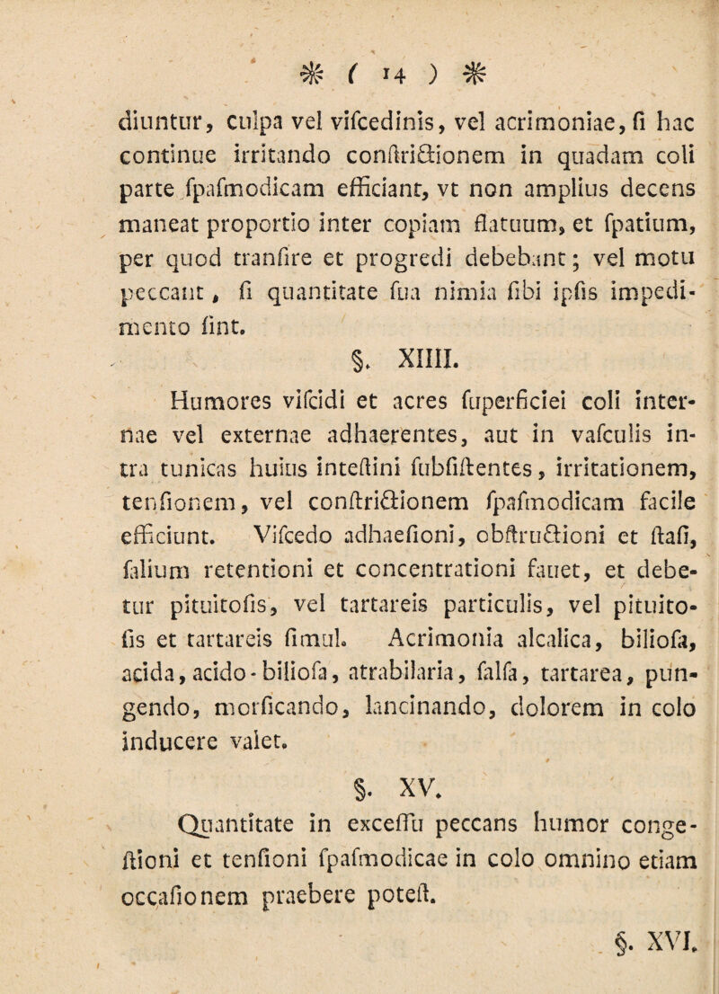 «I ^ ( 14 ) ^ diuntur, culpa vel vifcedinis, vel acrimoniae, fi hac continue irritando confiriflionem in quadam coli parte fpafmodicam efficiant, vt non amplius decens maneat proportio inter copiam flatuum, et fpatium, per quod tranfire et progredi debebant; vel motu peccant, fi quantitate fu a nimia fibi ipfis impedi¬ mento fint. §. XIIII. Humores vifcidi et acres fuperficiei coli inter¬ nae vel externae adhaerentes, aut in vafculis in¬ tra tunicas huius inteftini fubfiftentes, irritationem, tenfionem, vel conftriflionem fpafmodicam facile efficiunt. Vifcedo adhaefioni, obftruflioni et ftafi, filium retentioni et concentrationi fauet, et debe¬ tur pituitofis, vel tartareis particulis, vel pituito- fis et tartareis fimul. Acrimonia alcalica, biliofii, acida, acido-biliofa, atrabilaria, falfa, tartarea, pun¬ gendo, morficando, lancinando, dolorem in colo inducere valet. §• XV. Quantitate in excefiu peccans humor conge- ftioni et tenfioni fpafmodicae in colo omnino etiam occafionem praebere poteft. §. XVJ.