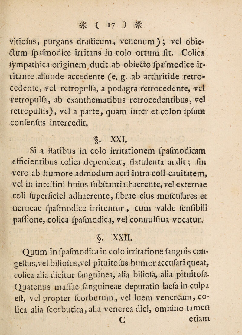 vitiofus, purgans drafticum, venenum); vel dbie- dum fpafmodice irritans in colo ortum iit. Colica fympathica originem ducit ab obieQo fpafmodice ir¬ ritante aliunde accedente (e. g. ab arthritide retro» cedente, vel -retropulfa, a podagra retrocedente, vel retropulla, ab exanthematibus retrocedentibus, vel rettopulfis), vel a parte, quam inter et colon ipfum confenfus intercedit. §. XXL Si a flatibus in colo irritationem fpafmodicam efficientibus colica dependeat, flatulenta audit; fin vero ab humore admodum acri intra coli cauitatem, ve! in inteftini huius fubftantia haerente, vel externae coli fuperficiei adhaerente, fibrae eius mufculares et nerueae fpafmodice irritentur, cum valde fenfibili paffione, colica fpafmodica, vel conuulfiua vocatur» §. XXII. Quum in fpafmodica in colo irritatione fanguis con- geftus,vel biliofus.vel pituitofus humor accufarlqueat, colica alia dicitur fanguinea, alia biliofa, alia pituitofa. Quatenus maffae fanguineae depuratio laefa in culpa eft, vel propter fcorbutum, vel luem veneream, co¬ lica alia fcorbutica, alia venerea dici, omnino tamen C - etiam