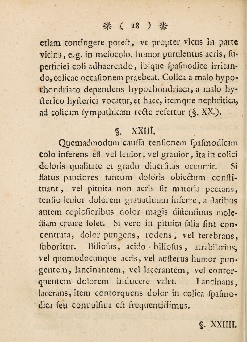 etiam contingere poteft, vt propter vicus in parte Ticina, e.g. in mefocolo, humor purulentus acris, fu- perficiei coli adhaerendo, ibique fpafmodice irritan¬ do, colicae occafionem praebeat. Colica a malo hypo¬ chondriaco dependens hypochondriaca, a malo hy- fterico hyfterica vocatur, et haec, itemque nephritica, ad colicam fympathicam reQe refertur (§. XX.). . §. XXIII. Quemadmodum cauda tenfionem fpafmodicam colo inferens eft vel leuior, vel grauior, ita in colici doloris qualitate et gradu diuerfitas occurrit. Si flatus pauciores tantum doloris obieGum confti- tuant, vel pituita non acris fit materia peccans, tenfio leuior dolorem grauatiuum inferre, a flatibus autem copiofioribus dolor magis diftenfiuus mole- fliam creare folet. Si vero in pituita faiia fint con- centrata, dolor pungens, rodens, vel terebrans, fuboritur. Biliofus, acido - biliofus , atrabilarius, vel quomodocunque acris, vel aufterus humor pun¬ gentem, lancinantem, vel lacerantem, vel contor¬ quentem dolorem inducere valet. Lancinans, lacerans, item contorquens dolor in colica fpafmo- dica feu conuulfiua eft frequentiffimus.