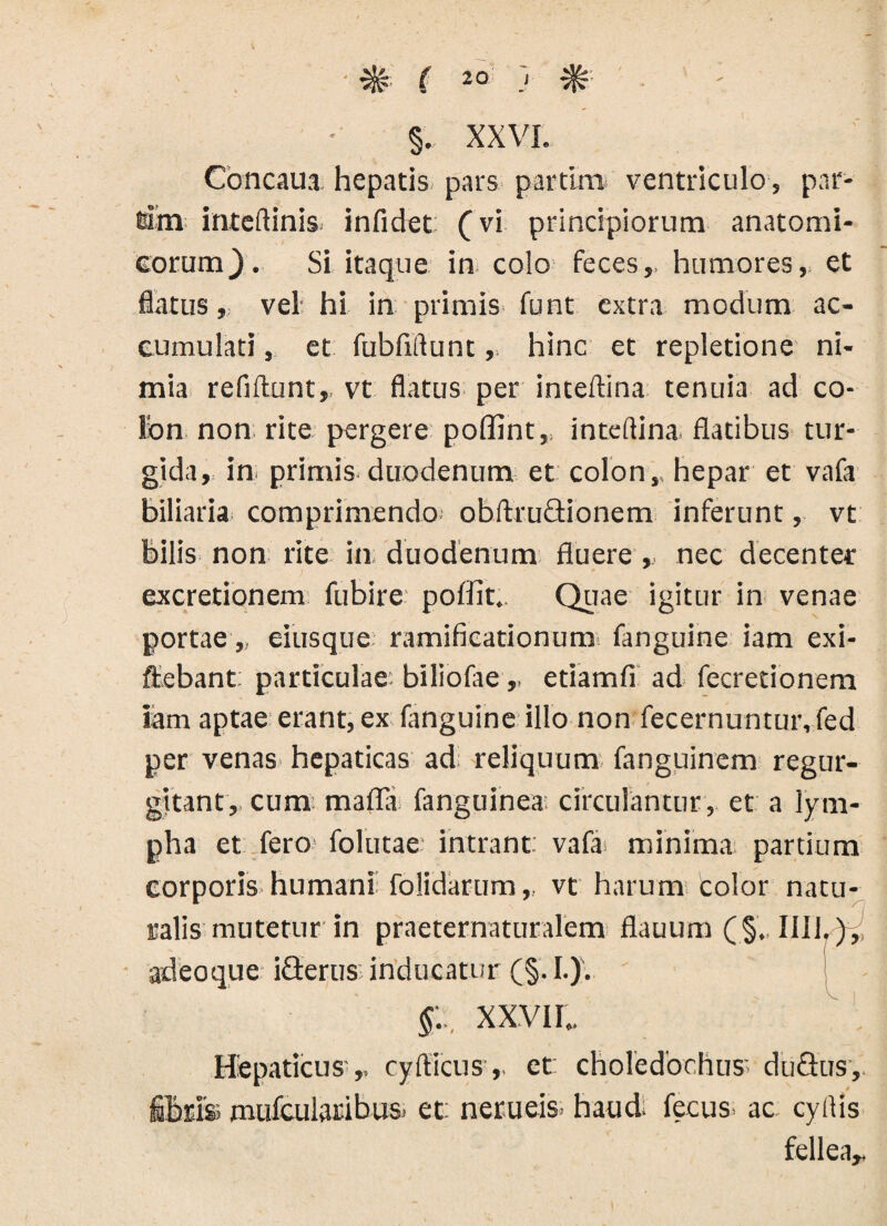 % ( 2° J §. XXVI. Coneam hepatis pars partim ventriculo, par¬ tam inteftinis infidet (vi principiorum anatomi¬ corum}. Si itaque in colo feces, humores, et flatus, vel hi in primis funt extra modum ac¬ cumulati , et fubfidunt, hinc et repletione ni¬ mia refiftunt,. vt flatus per inteftina tenuia ad co¬ lon non rite pergere poffint,, inteftina flatibus tur¬ gida, in primis duodenum et colon,, hepar et vafa biliaria comprimendo obftruQionem inferunt, vt bilis non rite in duodenum fluere ,, nec decenter excretionem fubire poffit.. Quae igitur in venae portae, eiusque ramificationura fanguine iam exi- ftebant: particulae: biliofae,, etiamfi ad fecretionem iam aptae erant, ex fanguine illo non fecernuntur, fed per venas hepaticas ad reliquum fanguinem regur- gitant, cum mafla fanguinea; circulantur, et a lym¬ pha et fero- folutae intrant, vafa minima partium corporis humani folidarum,, vt harum Color natu¬ ralis mutetur in praeternaturalem flauum (§. 1111.), adeo que iflerus:inducatur (§.I.). XXVII.. Hepaticus ,, cyfticus,. et: choledochus. duSus,. f&ris mulcularibus. et: nerueis haud: fecus> ac cyHis fellea,.