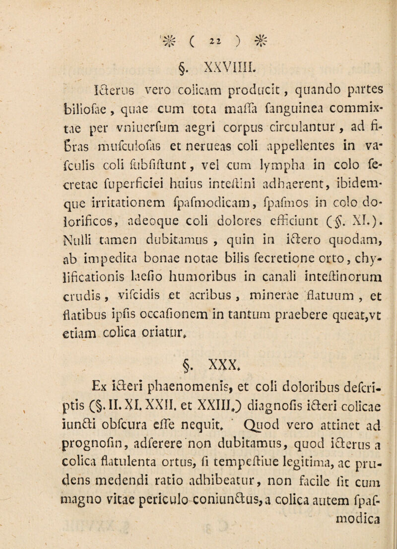 Icterus vero colicam producit, quando partes biliofoe, quae cum tota maffa fanguinea commix¬ tae per vniuerfum aegri corpus circulantur, ad fi- Bras mufculofas et nerueas coli appellentes in va- fculis coli fubfiftunt, vel cum lympha in colo fe- cretae fuperficiei huius intefilni adhaerent, ibidem- que irritationem fpafmodicam, fpafmos in colo do- iorificos, adeoque coli dolores efficiunt (§. XI.). Nulli tamen dubitamus , quin in ictero quodam, ab impedita bonae notae bilis fecretione orto, chy- iificationis laefio humoribus in canali inteftinorum crudis , vifcidis et acribus , minerae flatuum , et flatibus ipfis occafionem in tantum praebere queat,vt etiam colica oriatur. §. XXX. Ex iffieri phaenomenis, et coli doloribus defcri- ptis (§. II. XI. XXII. et XXIII,) diagnofis iffieri colicae iunGi obfcura effe nequit. Quod vero attinet ad prognofin, adferere non dubitamus, quod iffierus a colica flatulenta ortus, fi tempeftiue legitima, ac pru¬ dens medendi ratio adhibeatur, non facile Iit cum magno vitae periculo coniun&us, a colica autem fpaf- modica