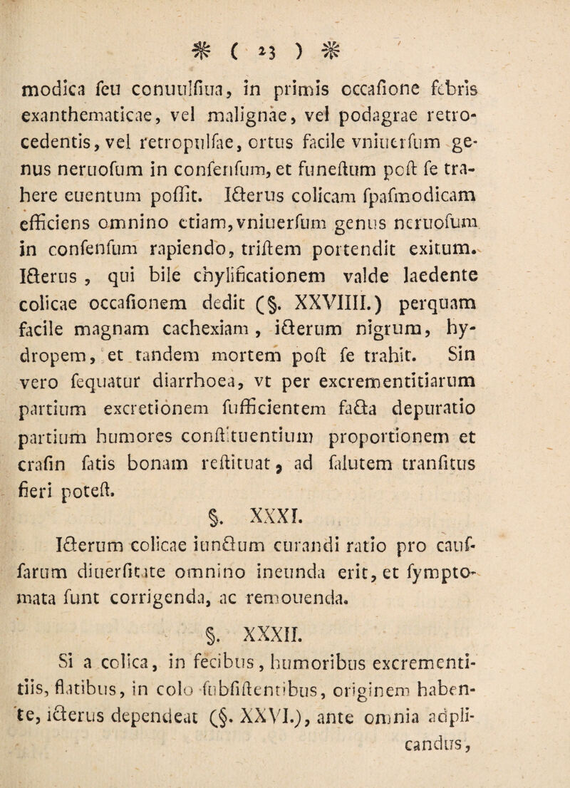 * ( *3 ) ^ t modica feu conuulfiua, in primis cccafione febris exanthematicae, vel malignae, vel podagrae retro¬ cedentis, vel retropulfae, ortus facile vniuerfiim ge¬ nus neruofum in conferifum, et funeftum poft fe tra¬ here euentum pofiit. IGerus colicam fpafmodicam efficiens omnino etiam,vniuerfum genus neruofum in confenfum rapiendo, triffem portendit exitum. IGerus , qui bile cnylificationem valde laedente colicae occafionem dedit (§. XXVIIII.) perquam facile magnam cachexiam , iGerum nigrum, hy¬ dropem, et tandem mortem poft fe trahit. Sin vero fequatur diarrhoea, vt per excrementitiarum partium excretionem fufficientem faGa depuratio partium humores conftltuentium proportionem et crafin fatis bonam reftituat, ad falutem tranfitus fieri poteft. §. XXXI. IGerum colicae iunGum curandi ratio pro cauf* farum diuerfitate omnino ineunda erit, et fympto- mata funt corrigenda, ac remouenda. §. XXXII. Si a colica, in fecibus, humoribus excrementi- tiis, flatibus, in colo fubfiftentibus, originem haben¬ te, lGerus dependeat (§. XXVI.), ante omnia adpli- candus,