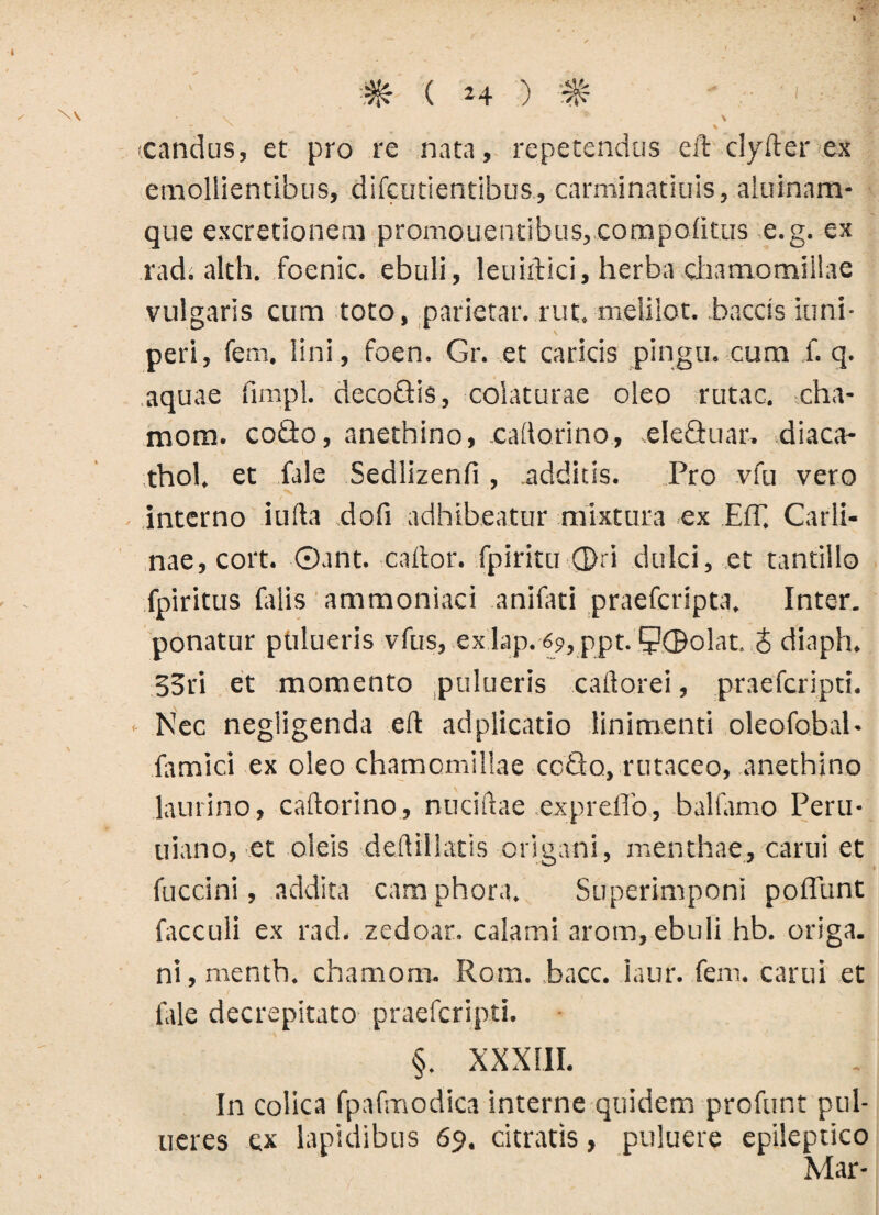 (Candus, et pro re nata , repetendus ed dyder ex emollientibus, difcutientibus., carminatiuis, aluinam* que excretionem promonentibus, compoiitus e.g. ex rad; alth. foenic. ebuli, leuidici, herba chamomillae vulgaris cum toto, parietar. rut. melilot. baccis iuni- peri, fem. lini, foen. Gr. et caricis pingu. cum f. q. aquae fimpl. decoQis, colaturae oleo rutae, cha- mora. coido, anethino, .cadorino, eleGuar, diaca- thol, et fale Sedlizenli, additis. Pro vfu vero interno i uda doli adhibeatur mixtura ex Eff. Carli- nae, cort. ©ant. cador, fpiritu ®ri dulci, et tantillo fpiritus falis ammoniaci anifati praeferipta. Inter, ponatur ptilueris vfus, ex lap. 69,ppt. 5?©olat. J diaph. 33ri et momento pulueris cadorei, praeferipti. Nec negligenda ed adplicatio linimenti oleofobal- famici ex oleo chamomillae ccflo, rutaceo, anethino laurino, cadorino, nucidae expreffo, balfamo Peru- uiano, et oleis dedillatis origani, menthae, carui et fuccini, addita camphora. Superimponi polTunt facculi ex rad. zedoar. calami arom, ebuli hb. origa. ni,menth. chamom. Rom. bacc. Iaur. fem. carui et fale decrepitato praeferipti. §. XXXIII. In colica fpafmodica interne quidem profunt pul- ueres ex lapidibus 69. citratis, puluere epileptico Mar-