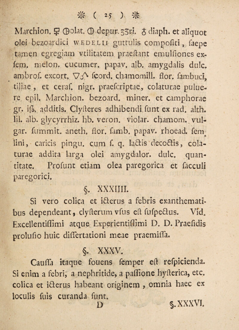 ( 25 ) : ^ Marchion. 5 ©olat. © depur, 33«. $ diaph. et aliquot olei bezoardici wkdelii guttulis compofiti, faepe tamen egregiam vdlitatem praeftant emulfiones ex- fem. meion. cucumer. papav. alb. amygdalis dulc. ambrof. excort» VcA fcard. chamomilL flor, fambuci, tiliae, et ceraf. nigr. praefcriptae, colaturae pulue- re epil. Marchion. bezonrd. miner, et camphorae gr. ifl. additis. Clyfteres adhibendi funt ex rad. alth. lil. alb. glycyrrhiz. hb. veron. violar. chamom. vul- gar. fummit. aneth, flor. famb. papav. rhoead. fem^ lini, caricis pingu. cum f. q. la&is'decoQis, cola¬ turae addita larga olei amygdalor. dulc. quan¬ titate. Profunt etiam olea paregorica et facculi paregorici, §. XXXII1I. Si vero colica et i&erus a febris exanthemati¬ bus dependeant, clyfterum vfus eft fufpedus. Vid. Excellentiffimi atque Experientiffimi D. D. Praefidis prolufio huic diflertationi meae praemiffa. §. XXXV. , Caufla itaque fouens femper eft refpicienda. Si enim a febri, a nephritide, a paffione hyfterica, etc. colica et iQerus habeant originem , omnia haec ex loculis fuis curanda funt. D §. XXXVI.