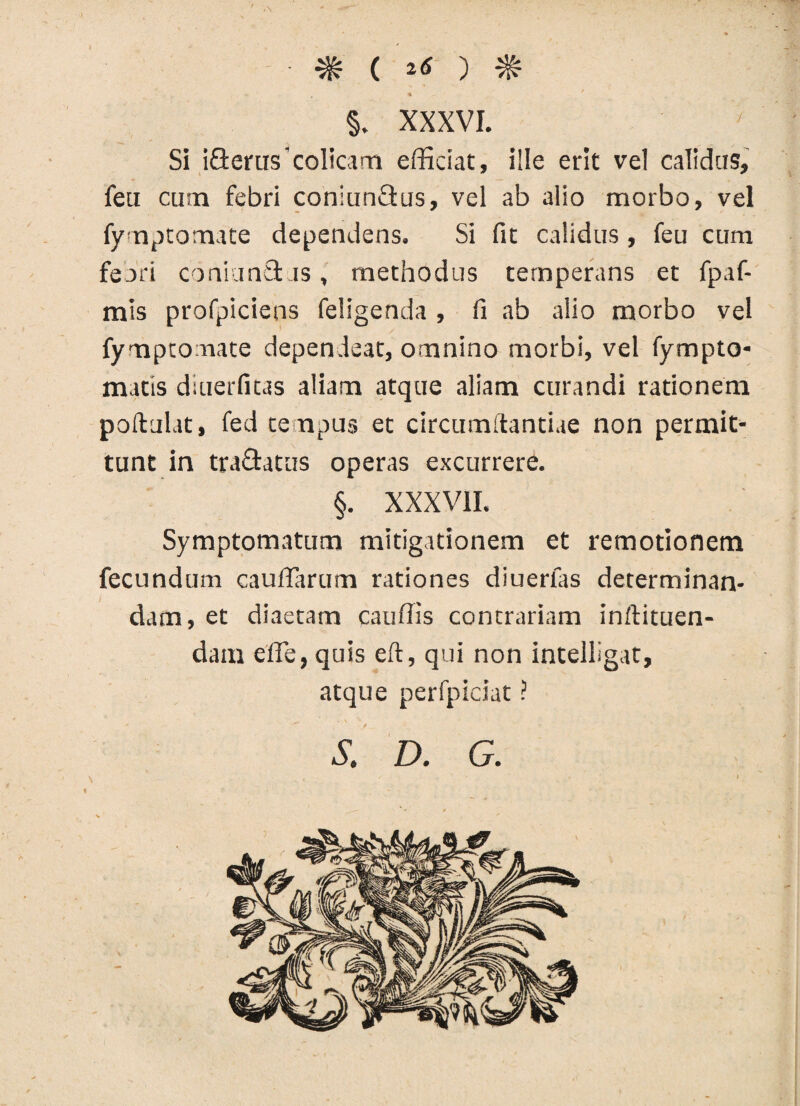 ■ m ( ^ ) # §. XXXVI. Si iQerus'colicam efficiat, i!!e erit vel calidas, feu cum febri coniunQus, vel ab alio morbo, vel fymptomate dependens. Si fit calidus, feu cum feori coniunct js , methodus temperans et fpaf- mis profpiciens feligenda , fi ab alio morbo vel fymptomate dependeat, omnino morbi, vel fympto- matis diuerfitas aliam atque aliam curandi rationem poftulat, fed tenpus et circumftantiae non permit¬ tunt in trachtus operas excurrere. §. XXXVII. Symptomatum mitigationem et remotionem fecundum caudarum rationes diuerfas determinan¬ dam, et diaetam cauffis contrariam inftituen- dam ede, quis eft, qui non intelligat, atque perfpiciat ? 5. D. G.