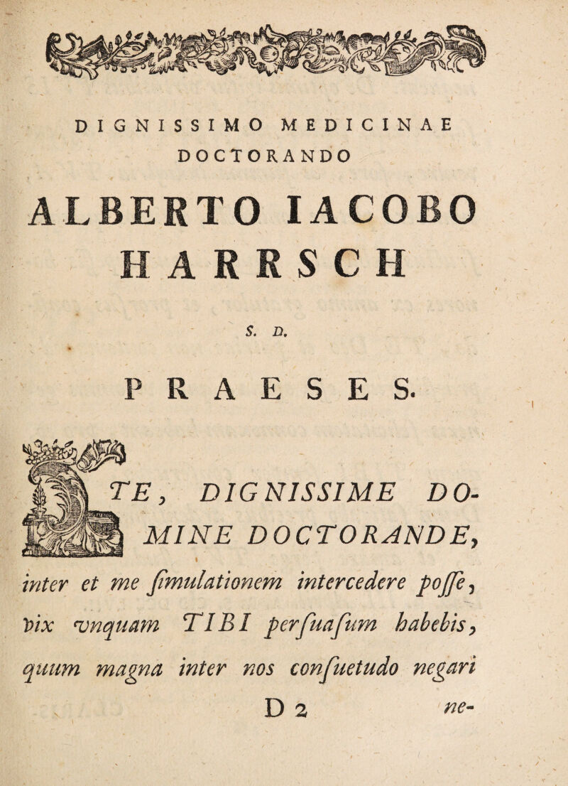 DIGNISSIMO MEDICINAE DOCTORANDO ALBEATO IACOBO HARRSCH $. D. PRAESES. TE, DIGNISSIME DO¬ MINE DOCTORAND E, inter et me Jimulationem intercedere pojfe3 Vix njnquam TIBI perfuafum habebis, quum magna inter nos confuetudo negari v D 2 ne- /