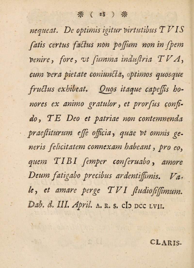 * < «* ) '■ ’ I nequeat. De optimis igitur Virtutibus T FIS fatis certus faliius non pojfum non in fpem Venire, fore, vt fumma indujiria T VAy cum vera pietate coni unci a-, optimos quosque fruBus exhibeat. Quos itaque capejjis ho¬ nores ex animo gratulor, et prorfus confi¬ do, TE Deo et patriae non contemnenda praefiiturum ejfe officia, quae Vt omnis ge¬ neris felicitatem connexam habeant, pro eo, quem TIBI femper conferuabo, amore Deum fatigabo precibus ardentijfimis. Va? /<?, et amare perge TVI ftudiofiffmum. Dab. d. III. April. a. r. s. cb dcc lvii. \ CLARIS-