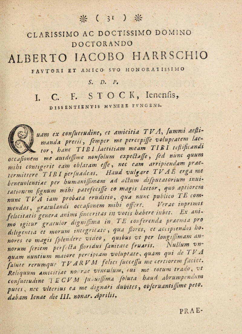 CLARISSIMO AC DOCTISSIMO DOMINO DOCTORANDO ALBERTO IACOBO HARRSCHIO FAVTORI ET AMICO SVO HONORATISSIMO \ ^ ‘1 - w / S. D. P. I. C. F. S T O C K, Ienenfis, DISSENTIENTIS At v ne re fvngbns. uam ex c9nfuetudine9 et Amicitia T VA, [ummi acjli- 1 mand.a pretii, femper me percepiffe voluptatem lae- tor, hanc TIBI laetitiam meam TIBI tcjiificandi oecaflonem me amdtfime nonfolum expeHaffe , fed nunc quum mihi contigerit eam oblatam ejfe, nec eam arripiendam prae¬ termittere TIBI perfundens. Haud vulgqre TVAE erga me beneuotentiae per humanijjimam ad alium difputatorium mul¬ tationem ftgnum mihi patefeciffeeo magis laetor, quo aptiorem nunc TVA iam probata eruditio, qua nunc publico '1 E com¬ mendas, gratulandi occaftonem mihi offert. Verae inpnmlS felicitatis'dencra animi jincerttas tn votis habere tubet. Ex ani¬ mo ,?itur°gratulor dtgnifftma in TE conferenda praemia pro d,luentia it morum integritate, qua flores, et accipiendos b». notes eo magis fplendere video, quibus vt per longiffmam an¬ norum ferient per f, {ia floridus fanitate fruans. h ullum vn- auam nuntium maiore percipiam voluptate, quam qui ae I VA fature rerumque T V A R. VM felici fucceffu me certiorem faciet. Reliquum amicitiae noerae vinculum, tui me totum trado, vt confuetudme iECVM fli-uiffima foluta haud abrumpendum putei, nec viter,us ea me d,gnari dubites, objeruantiffime peto, dabam lenae dte III. nonar. Aprilis.