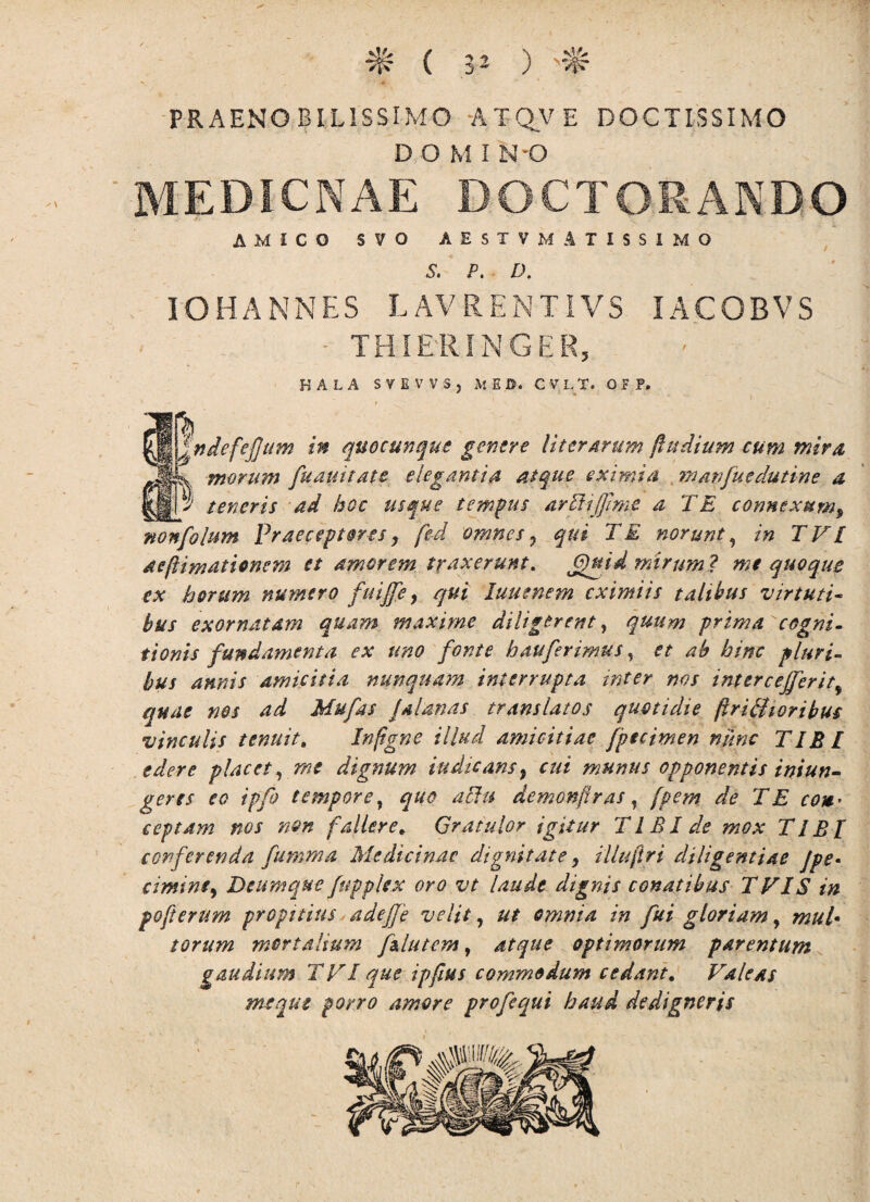 PRAENOBILISSIMO ATQVE DOCTISSIMO D O M I N -O MEDICNAE DOCTORANDO AMICO SVO A E S T V MATISSIMO 5. P. D. IOHANNES LAVRENTIVS IACOBVS - THI&RINGER, HALA SVEWS, M E U. C V L T. 0 F P, jj |ndefefjum in quocunque genere Uter Arum fhtdium cum mira Jlj-x morum fu duitate elegantia atque eximia manfuedutine a |j| 2' teneris ad hoc usque tempus arliijfime a TE connexum, nonfolum Praeceptores, fed omnes 7 qui TE norunt, in TVL aeftimationcm et amorem traxerunt. ffguid mirum? mt quoque ex horum numero fuijfe, qui luuenem eximiis talibus virtuti¬ bus exornatam quam maxime diligerent, quum prima cogni¬ tionis fundamenta ex uno fonte hauferimus, et ab bine pluri¬ bus amis amicitia nunquam interrupta inter nos intere effer it, quae nos ad Mufas Jalanas translatos quotidie ftrifiUoribus vinculis tenuit. In (igne illud amicitiae fpteimen nunc TIBI edere placet, me dignum iudicans9 cui munus opponentis iniun- geres eo ipfo tempore, quo allu demonjiras, fpem de T E coit’ ceptam nos non fallere * Gratulor igitur T1 £ I de mox TIBI conferenda fumma Medicinae dignitate, illuftri diligentiae Jpe• cimint, Deumque fupplex ovo vt laude dignis conatibus TVIS in pofterum propitius adefje velit, ut omnia in fui gloriam y mul* torum mortalium f flutem, atque optimorum parentum gaudium T FI que ipfius commodum cedant. Valeas menut porro amore profequi haud dedigneris