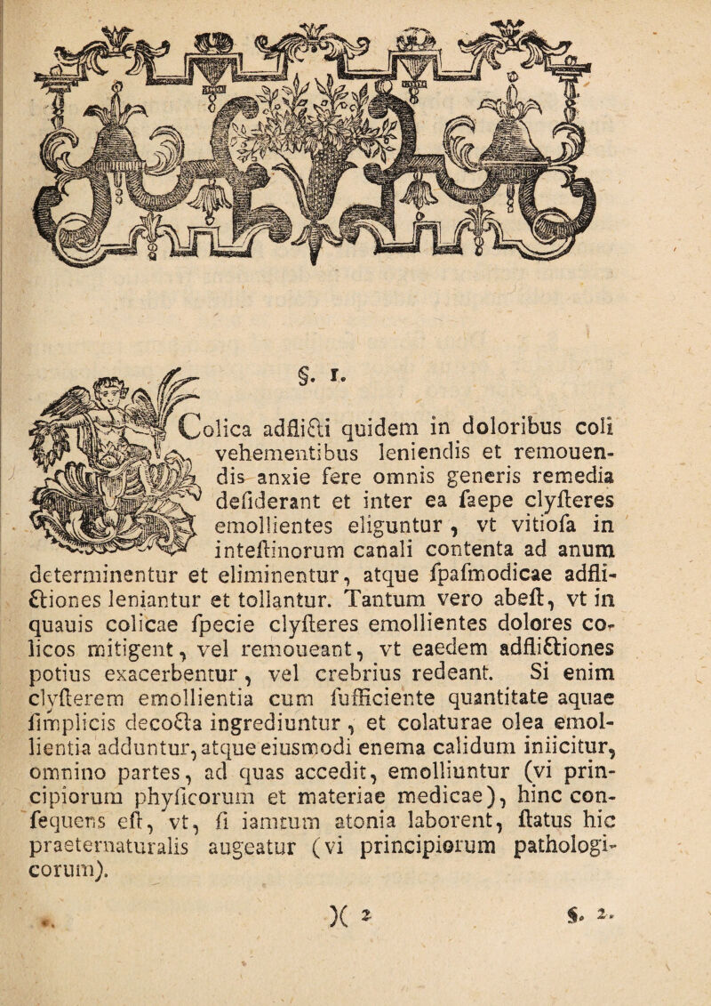 §. *• !olica adflitti quidem in doloribus coli vehementibus leniendis et remonen¬ dis anxie fere omnis generis remedia defiderant et inter ea faepe clyfteres emollientes eliguntur , vt vitiofa in inteftinorum canali contenta ad anum determinentur et eliminentur, atque fpafmodicae adfli- ftiones leniantur et tollantur. Tantum vero abeft, vt in quauis colicae fpecie clyfteres emollientes dolores co** licos mitigent, vel remoneant, vt eaedem adfliftiones potius exacerbentur, vel crebrius redeant. Si enim clyfterem emollientia cum fufficiente quantitate aquae firhplicis decofta ingrediuntur , et colaturae olea emol¬ lientia adduntur, atque eiusmodi enema calidum inficitur, omnino partes, ad quas accedit, emolliuntur (vi prin¬ cipiorum phyficorum et materiae medicae), hinc con- fequens eft, vt, fi iamturn atonia laborent, flatus hic praeternaturalis augeatur (vi principiorum pathologi¬ corum). x *