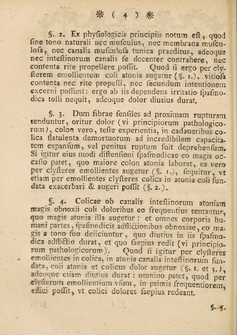 §'. 2- Ex phyfiofegicis principiis notum eft , quod fine tono naturali nec tmifcultTS, nec membrana miifcu- lofar nec canalis irmiculoia tunica praeditus,- adeoque nec inteftinorum canalis fe decenter contrahere, nec contenta rite propellere poffit. Quod 11 ergo per cly- fterem emollientem coli atonia augetur (§. i.)T vitiofa contenta nec rite propelli, nec fecundum intentionem excerni poliunt: ergo ah iis dependens irritatio-fpafcno- dica tolli nequit, adeoque dolor diutius durat. §. 3. Dum fibrae fenfiles ad proximam rupturam tenduntur, oritur dolor (vi principiorum pathologico¬ rum), colon vero, tefte experientia, in cadaueribus co¬ lica fbtiilenta demortuorum ad incredibilem capacita¬ tem expanfum, vel penitus ruptum fuit deprefienfumr Si igitur eius modi dfflenfioni fpafmodicae eo magis oc¬ cabo patet, quo maiore colon a toni a laborat, ea vero per cfyfteres emollientes augetur (§. i..), fequitur, vt etiam per emollientes' clyfteres colica in atoaia coli fun¬ data exacerbari: & augeri poffit (§, 2. ).. §*■ 4. Colicae od canalis intefiinorum atomam magis obnoxii coli doloribus eo frequentius ventantur quo--magis atonia illa augetur : et omnes corporis hu¬ mani partes, fpafmodicis additionibus obnoxiae, eo ma¬ gis a tono fuo deiieiuntur , quo diutius in iis fpafmo- dica adlliPdo durat,, et quo faepius redit (vi principio- irum pathologicorum)^ Quod fi igitur per clyfteres emollientes in colica, in atonia canalis intefiinorum fun¬ data, coli atonia et colicus dolor augetur (§. r. et 1.) adeoque etiam diutius durat : omnino patet, quod per clyftemm^ernollientium vfum, in primis frequentiorem cflfci poffit,^ vt colici, dolores faepius redeant.. *