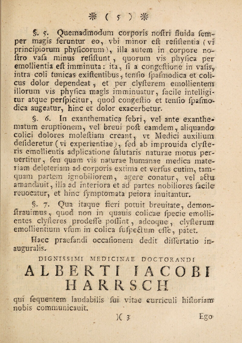 # ( f ) ^ §. 5. Quemadmodum corporis' noftri fluida fem- per magis feruntur eoy vbi minor eft refiftentia (vf principiorum phyficorum), illa autem in corpore no- fsro vafa minus refiftunt quorum vis phy fica per emollientia efl imminuta: ita , fi- a congeftione in vafi% intra coli tunicas exiftentibus,. tenfio fpafmodica- et coli¬ cus dolor dependeat , et per clyfierem emollientem illorum vis phyfitea magis imminuatur,- facile mtelligi- tur atque perfpicitur, quod eongeffio et tenfio fpafmo¬ dica augeatur, hinc et dolor exacerbetur. §.- d. In exanthematica febri, vel ante exanthe¬ matum eruptionem, vel breui poft eam dem y aliquando- colici dolores moleiliam creant, vt Medici' auxilium defidereiur ( vi experientiae) , fed ab improuida clyfle- ris emollientis adp-licatione falutaris naturae motus per-' uertitur, feu quam vis- naturae humanae medica mate- nam deleteriam ad corporis extima et verfus cmtim, tam¬ quam partem ignobiliorem, agere' conatur, vel smancfeifit, ilia ad' interiora et ad; partes nobiliores- facile reuocatur, et hinc fym-ptoma-ta peiora innitantur. §. 7. Qua itaque fieri potuit breuitatey demon- ffrauitmus, quod non in quauis colicae fpecie emolli¬ entes clyfleres prodeffe poffint, adeoque, clvfterunr. emollientium vfum in colica fufpeehim efTe, patet.. Haec praefandi occationem dedit dillertatio in- auguralis. D IG NT S S IMI M E D‘ I'C IN'A E DO C T O RANDI' ALBERTI 1 ACOBI H A R R S C II qui fequentem laudabilis fui vitae curriculi hiftoriam nobis Gommunicauit. )C 3 Ego-*