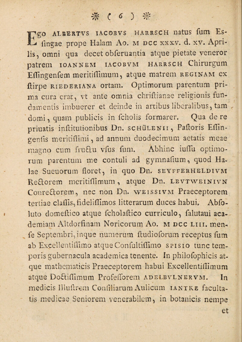 % C 6 ) % Ego ALBERTVS IACOBVS HARRSCH UatUS fllUl Es- flngae prope Halam Ao. m dcc xxxv. d. xv. Apri¬ lis, omni qua decet obferuantia atque pietate veneror patrem ioannem iacobvm harrsch Chirurgum Effingentem meritiffimum, atque matrem reginam ex ftirpe riederiana ortam. Optimorum parentum pri¬ ma cura erat, vt ante omnia chriftianae religionis fun¬ damentis imbuerer et deinde in artibus liberalibus, tam domi, quam publicis in fcholis formarer. Qua de re priuatis inflitutionibus Dn. schulenii, Palloris Effin¬ ge nfts meritiffimi, ad annum duodecimum aetatis meae magno cum fru&u vfus fum. Abhinc iuffii optimo¬ rum parentum me contuli ad gymnadum quod Ha¬ las Sueuorum floret, in quo Dn. seyfferheldivm ReSorem meritiffimum , atque Dn. levtweinivn CGiire&Qrenr, nec non Dn. weissivm Praeceptorem tertiae cladis, fidelifllmos litterarum duces habui» Abfo- luto domeftico atque fcholaftico curriculo, falutaui aca- demiam Altdorfinam Noricorum Ao. m dcc lui. mem fe Septembri, inque numerum ftudioforum receptus fum ab Excellentiflimo atque Confultiffimo spisio tunc tem¬ poris gubernacula academica tenente. In philofophicis at¬ que mathematicis Praeceptorem habui Excellentiffimum atque Do&iffimum ProfeiTorem adelbvlnervm. In medicis Illuflrcm Confiliarum Aulicum iantke faculta¬ tis medicae Seniorem venerabilem, in botanicis nempe et