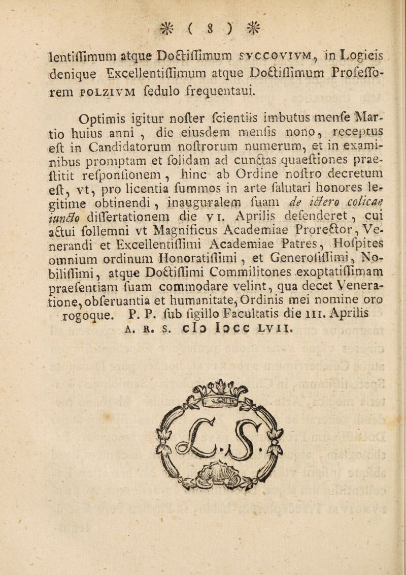 lentiffimum atque Do&iffixpim svccovivm, in Logieis denique ExcellentifTimum atque Doftiffimum ProfeiTo- rem pglzivm fedulo frequentaui. Optimis igitur nofter fcientiis imbutus menfe Mar¬ tio huius anni , die eiusdem menfts nono, receptus eft in Candidatorum noftromm numerum, et in exami¬ nibus promptam et folidam ad cunelas quaeftiones prae- ftitit rerponilonem , hinc ab Ordine nofiro decretum eft, vt, pro licentia fummos in arte falutari honores le¬ gitime obtinendi, inauguralem fuam de Mero colicae tundo diflertationem die vi. Aprilis defenderet, cui aftui follemni vt Magnificus Academiae ProreCior, Ve¬ nerandi ~ et Excellentidimi Academiae Patres, Hofpites omnium ordinum Honoratiflimi, et Generoiiilimi, No- biliffimi, atque Doftidimi Commilitones exoptatiflimam praefentiam fuam commodare velint, qua decet Venera¬ tione, obferuantia et humanitate,Ordinis mei nomine oro rogoque. P. P. fnb flgillo Facultatis die m. Aprilis A. S. Cio lOCC LVII. -i