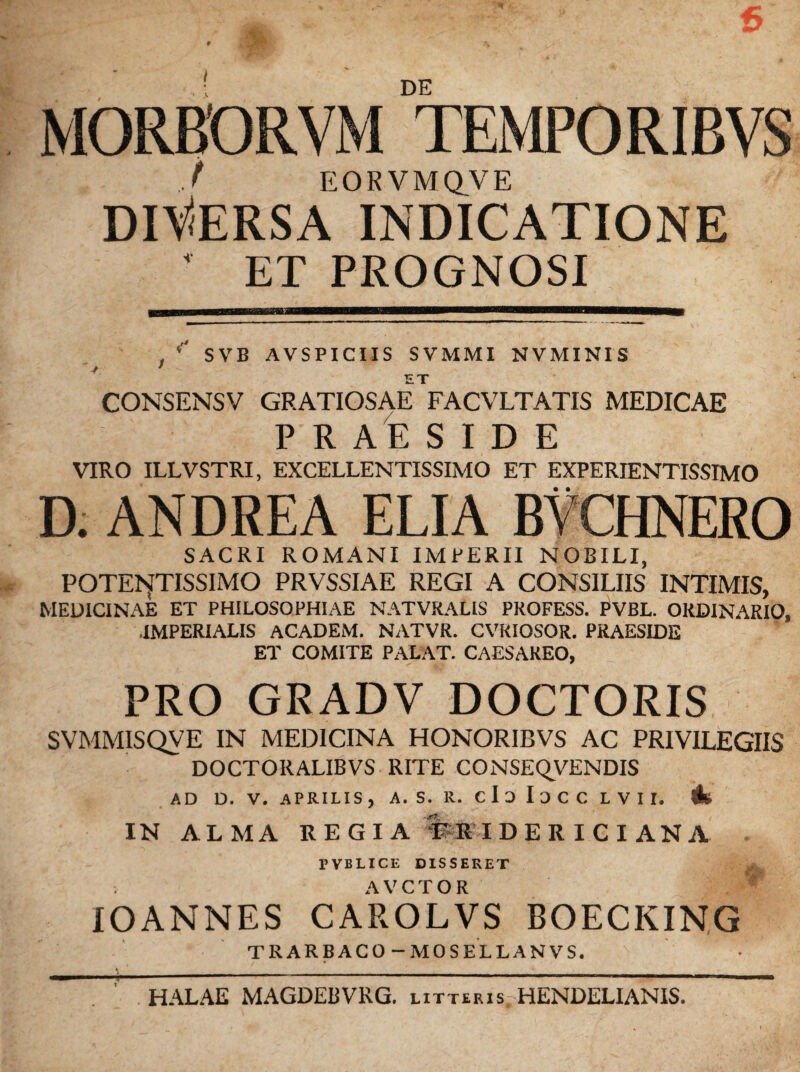 6 m - DE TEMPORIBVS MORBORV j EOKVMQVE DlV<ERSA INDICATIONE ' ET PROGNOSI , SVB AVSPICIIS SVMMI NVMINIS ET CONSENSV GRATIOSAE FACVLTATIS MEDICAE PRAESIDE VIRO ILLVSTRI, EXCELLENTISSIMO ET EXPERIENTISSIMO D. ANDREA ELIA BVCHNERO SACRI ROMANI IMPERII NOBILI, POTErfTISSIMO PRVSSIAE REGI A CONSILIIS INTIMIS, MEDICINAE ET PHILOSOPHIAE NATVRALIS PROFESS. PVBL. ORDINARIO, IMPERIALIS ACADElM. NATVR. CVKIOSOR. PRAESIDE ET COMITE PALAT. CAESAREO, PRO GRADV DOCTORIS SVMMISQVE IN MEDICINA HONORIBVS AC PRIVILEGIIS DOCTORALIBVS RITE CONSEQVENDIS AD D. V. APRILIS , A. S. R. C I 3 I D C C L V I I. & IN ALMA REGIA f RIDERICI ANA * PVBLICE DISSERET AVCTOR w IOANNES CAROLVS BOECKING TRARBACO-MOSELLANVS. HALAE MAGDEBVRG. litteris HENDELIANIS.