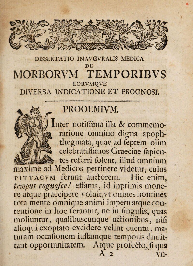 DISSERTATIO INAVGVRALIS MEDICA DE MORBORVM TEMPORIBVS EORVMQVE DIVERSA INDICATIONE ET PROGNOSI. PROOEMIVM. Inter notiffima illa & commemo¬ ratione omnino digna apoph- thegmata, quae ad feptem olim celebratiffimos Graeciae fapien- tes referri folent, illud omnium maxime ad Medicos pertinere videtur, cuius pittacvm ferunt au&orem. Hic enim, tempus cognofce! effatus, id inprimis mone¬ re atque praecipere voluit,vt omnes homines tota mente omnique animi impetu atque con¬ tentione in hoc ferantur, ne in lingulis, quas moliuntur, qualibuscunque a&ionibus, nifi alioqui exoptato excidere velint euentu, ma¬ turam occafionem iuftamque temporis dimit¬ tant opportunitatem. Atque profeflo, fi qua A 2 vn-