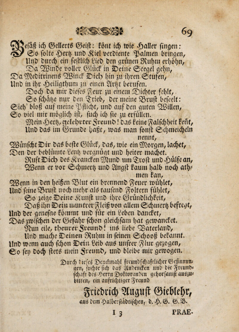 G^ftefafi tc5> ©ellerfS ©eifl: font idfj tute paller fingen: %£/ 0o folte >£)erb unD $iel uerDienfe ^alnten brtngen, UnD Durd) ein fejtlidj CieD Den grunen 9\tt!)m erl>o|)n, ©a <2BinSe boller ©lucf in SDcinc 0eegel gef)tt, ©a SDJeDitrinenS 'SBincf Dtcl) fota jtt tforen 0tufen, UnD tn i for <£)etligtfoum ju etnen 5iv|f bevufen. ©od) Da mtr DiefeS $euv 511 eineui ©icbter fefolf,. 0o fcfodfoe nue Den §vieb, Der metae 55ru(t befeelf: 0iefo’ bIo§ auf meine ^fikfot, itnD auf Den guten <2BiUun/ 0o biel mtv moglicfo ta, fucfo icfo fie ju crfuUcn. sfofeitt -fjerfo, ^de^rteu St-eunb! DaS fetae §alfd)foeit feti f, UnD DaS im ©runDe foajjt, tuas man fonft 0cfotneic&eln nennf, •2$unfcfof iDir DaS befle ©lucf, DaS, tute ein Gorgen, lacfoef, ©en Der beblumte Seufo uergnugt unD t>eitev macfoet. SXuft iDicl) DeS &rancfett SSJiunD ttm £roft unD «tpulfe an, QBenn er uor 0d>tner§ unD ^ingjf fauin balb nod) atl;- itten fan, cffienn in Den foeigen S£>Iuf ein brennenD geuer tuufolef, UnD fetae 53ru(l nod> mefor a!S taufenD goltern fufolet, 0o jeige SDetne iiunft unD ifore ©runDltcfofeif, ©a§ tfon iD ein uittnfrer $Jei(? uon altem 0d)tttcr| befrefof, UnD Der gcnefne fomtnt unD fur etn Ceben Dancfet, ©as jtuifcfoen Der ©efaf>u fd)on g!eid)fam [>at geiuancfef. gfun eile, tbeuret SreunD! tnS Hebe ©atcdatiD, UnD macfoe tDeinen fKttfom in (etnen @efoo©|? befannf. UnD tuenn aud) fcfoon iDeiti Beib attS unfrerglur gejogen, 0o fet) Docfo ftets meta unD bleibe mtr getuogen. Siird) ticfeS Descfmabl fvcttnbftbdftlicbcvSeftnMras tjcnr fucfofc fici) t>«e •JtnbtHcftn «nb tic Svcunt» fcljafr tns Verrit Doftoranbett gtbwfmiift flusju< buten, ein mifi'i(l)fu]er JramO §riet>rid) Qluguft ®tel>(efjr, ««e btm ■pfilbr.fM&tifcbc», b. •?>.©. ©.35. I 3 PRAE-