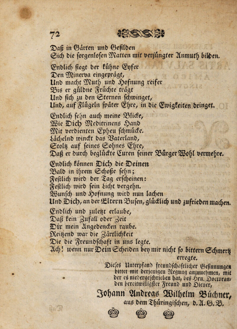 in ©drfen unb ©eftfben ©td> bie forgenlofen 9ftatfen mit Per/fingfcr 2Cnmuf§ Bi&en, ©iblid) ftegt ber fufme ©;fer ®en ?Sftinerba eingeprdgt, Unb ntadjf 5ftuff/unb ^ofnung reifetr 93is er gnlbne ^ruc^te trdgf Unb ftcf; ben ©ternen fd)tbinget, Unb, auf $%eln fpdret ©§re, in bie ©bigfeifen bringer, ©nblidj fe&n aud? metne 93!icfe, 2£ie 2Dicl> 5ftebifrinens $anb 3)iit berbienten (£p§eu fd)mucfe, 4dd;elnb tbincft ba$ SSarerlanb, ©rol£ auf feines ©o£ne$ ©§re> er burcfy Beglucfte Suren feiner 93urger SSofjf permeare. ©nblicb fdnnen 3Dtd> bie JDemett 525atb in tfirem ©d;cfe fe§n; gejHid? tbirb ber £ag erfd;einen: gejHid? tbirb fein £id)t berge^n. SSunfdb unb dpofnung tbirb nun lac^en Unb ©id?, an ber Altent 23ufen, gludtic^ unb jufrteben mad)en, ©nblid) unb flule^t erlauBe, ©aj? fein gufafl obet* c^eif JDir mein iingebenden raube. Siei^enb tbac bie gartlic^feit SDte bie $reunbfd)af( in uns fegfe, 2tc§! tbenn nur JDein ©c^eiben Bei; mir nid)r fb Biffern ©$merf| erreg te. SDiefe* Unferpfanb frcunbfcbaftltc&er (Sefttmungtit bimt mit bcrjentgen Sfrgttng (uijunebmett, mit * Ber cS mebergejdme&e» B«t, m Jbrn. Biu^raiu ben BercitmHiojfer Jreunb tmb Wiener, Soljann Slnfcreas SBityelm VSiuhmt, «iis 6em 5^imngifd;en, &.X0.S5.
