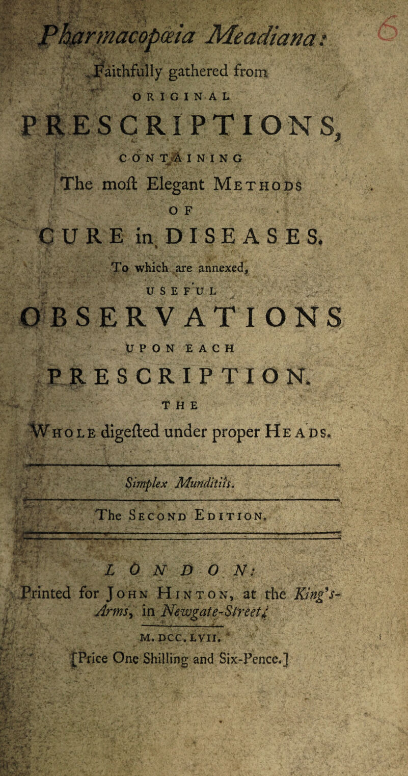 . faithfully gathered from ORIGINAL PRESCRIPTIONS, CONTAINING v The moft Elegant Methods of CURE in DISEASES* To which are annexed, USE FU L OBSERVATIONS UPON EACH PRESCRIPTION, THE Whole digefted under proper Heads. Simplex Munditiis. The Second Edition. : - L 0 N D O N: Printed for John Hinton, at the King's- Arms, in Newgate-Street I — v .i'---1—. M. DCC.LVII. ' m** • *<* - . k, ' -*•- ► s' *■ {Price One Shilling and Six-Pence.]