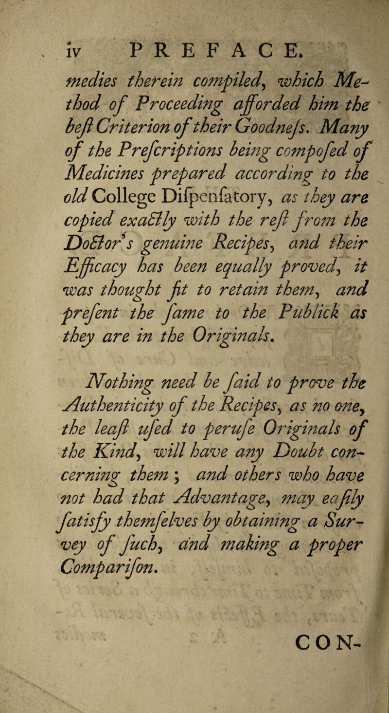 medies therein compiled, which Me- thod of Proceeding afforded him the bejl Criterion of their Goodnejs. Many of the Prefcriptions being compofed of Medicines prepared according to the old College Dilpenfatory, as they are copied exaSlly with the ref from the DoSlors genuine Recipes, and their Efficacy has been equally proved, it was thought ft to retain them, and prefent the fame to the Publick as they are in the Originals. Nothing need be faid to prove the Authenticity of the Recipes, as no one, the leaf ufed to perufe Originals of the Kind., will have any Doubt con¬ cerning them ; and others who have not had that Advantage, may eafly fatisfy themfelves by obtaining a Sur- vey of fuch, and making a proper Comparifon. CON-