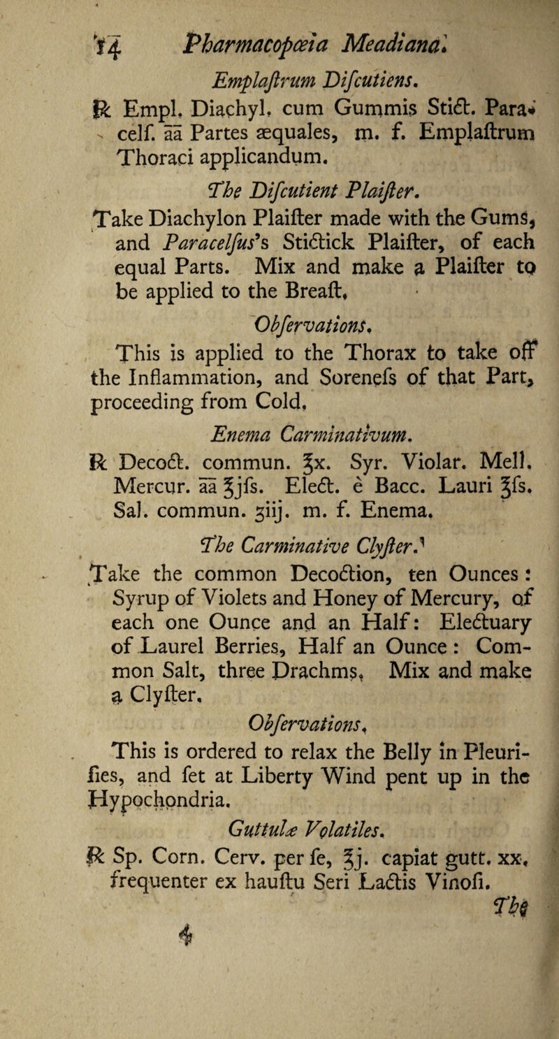 Emplaftrum Difcutiens. R Empl, Diachyl, cum Gummis Stid. Para* - celf. aa Partes aequales, m. f. Emplaftrum Thoraci applicandum. The Difcut lent Plaifter. Take Diachylon Plaifter made with the Gums, and Paracelfus's Stidick Plaifter, of each equal Parts. Mix and make a Plaifter to be applied to the Breaft, Obfervations. This is applied to the Thorax to take oft* the Inflammation, and Sorenefs of that Part, proceeding from Cold. Enema Carminativum. R Decod. commun. ^x. Syr. Violar. Mell. Mercur. aa Jjfs. Eled. e Bacc. Lauri §fs. Sal. commun. giij. m. f. Enema. The Carminative ClyfterJ Take the common Decodion, ten Ounces : Syrup of Violets and Honey of Mercury, of each one Ounce and an Half: Eleduary of Laurel Berries, Half an Ounce : Com¬ mon Salt, three Drachms. Mix and make a Clyfter, Obfervations, This is ordered to relax the Belly in Pleuri- fies, and fet at Liberty Wind pent up in the Hypochondria. Guttula Volatiles. R Sp. Corn. Cerv. per fe, §j. capiat gutt. xx, frequenter ex hauftu Seri Ladis Vinofi. Th§
