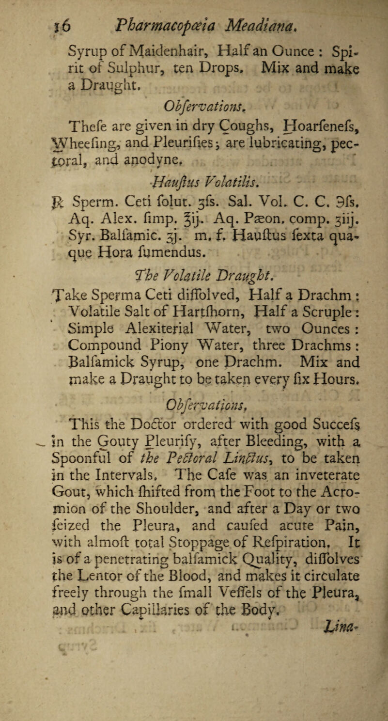 Syrup of Maidenhair, Half an Ounce : Spi¬ rit of Sulphur, ten Drops. Mix and make a Draught. Obfer vat ions. Thefe are given in dry Coughs, Hoarfenefs, Wheefing, and Pleurifies* are lubricating, pec¬ toral, and anodyne. Haufius Volatilis. Sperm. Ceti folut. gfs. Sal. VoL C. C. 9fs, Aq. Alex. fimp. §ij. Aq. Pson. comp. 3iij. Syr. Balfamic. ^j. m. f. Haufius fexta qua¬ que Hora fumendus. The Volatile Draught. Take Sperma Ceti diffolved, Half a Drachm : Volatile Salt of Hartfhorn, Half a Scruple : Simple Alexiterial Water, two Ounces : Compound Piony Water, three Drachms : Balfamick Syrup, one Drachm. Mix and make a Draught to be taken every fix Hours. Obfervations, This the Docfior ordered with good Succefs in the Gouty Pleurify, after Bleeding, with a Spoonful of the Peftoral Lin ft us, to be taken in the Intervals, The Cafe was an inveterate Gout, which fhifted from the Foot to the Acro¬ mion of the Shoulder, and after a Day or two feized the Pleura, and caufed acute Pain, with almoft total Stoppage of Refpiration. It is of a penetrating balfamick Quality, difiolves the Lentor of the Blood, and makes it circulate freely through the fmall Veffels of the Pleura, and other Capillaries of the Body, Una-