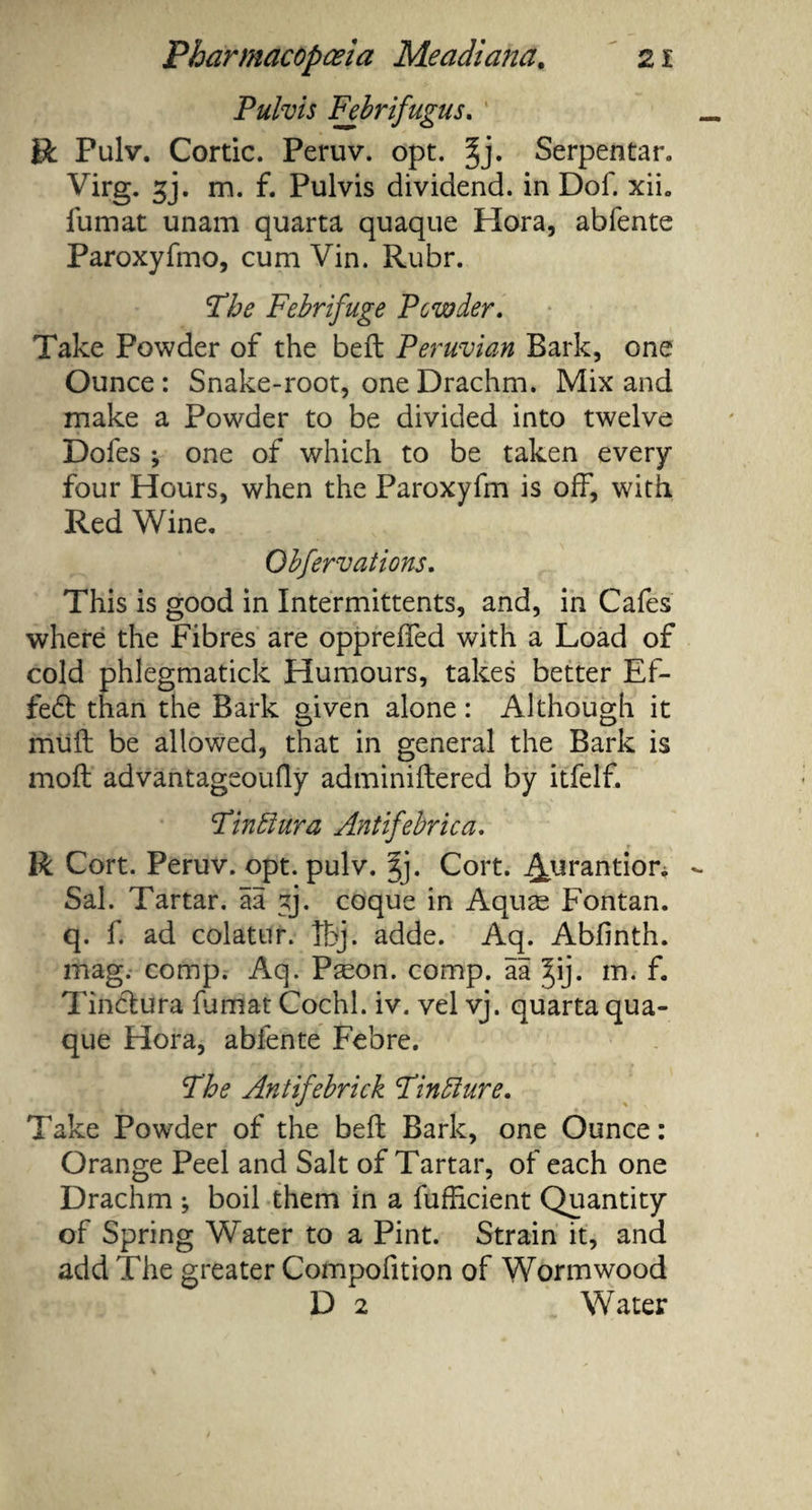 Pulvis Febrifugus. R Pulv. Cortic. Peruv. opt. ^j. Serpentar. Virg. gj. m. f. Pulvis dividend, in Dof. xih fumat unam quarta quaque Hora, abfente Paroxyfmo, cum Vin. Rubr. Fhe Febrifuge Powder. Take Powder of the belt Peruvian Bark, one Ounce : Snake-root, one Drachm. Mix and make a Powder to be divided into twelve Dofes ; one of which to be taken every four Hours, when the Paroxyfm is off, with Red Wine. Obfervations. This is good in Intermittents, and, in Cafes where the Fibres are oppreffed with a Load of cold phlegmatick Humours, takes better Ef- fe£t than the Bark given alone: Although it mull be allowed, that in general the Bark is moil advantageoufly adminiftered by itfelf. Fin blur a Antifebrica. R Cort. Peruv. opt. pulv. gj. Cort. ^oirantior. Sal. Tartar, ia gj. coque in Aquas Fontan. q. f. ad colatur. Tbj. adde. Aq. Abfinth. mag. comp. Aq. Pseon. comp, aa ^ij. m. f. Tinctura fumat Cochl. iv. vel vj. quarta qua¬ que Hora, abfente Febre. The Antifebrick Finblure. Take Powder of the beft Bark, one Ounce: Orange Peel and Salt of Tartar, of each one Drachm ; boil them in a fufficient Quantity of Spring Water to a Pint. Strain it, and add The greater Compofition of Wormwood D 2 Water