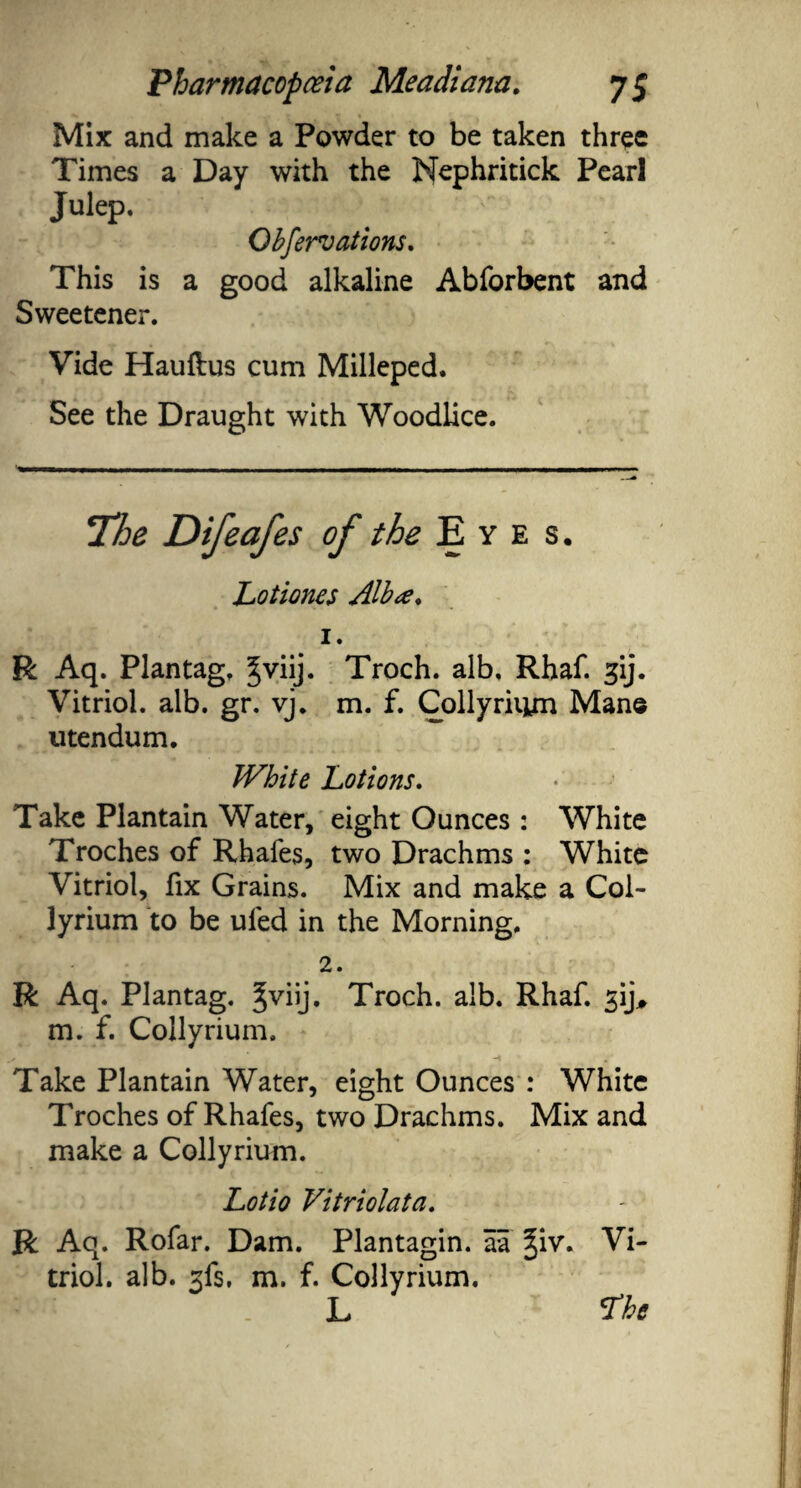 Mix and make a Powder to be taken three Times a Day with the Nephritick Pearl Julep. Obfervations. This is a good alkaline Abforbent and Sweetener. Vide Hauftus cum Milleped. See the Draught with Woodlice. TJoe Difeafes of the Eyes. Lotiones Alba, 1. R Aq. Plantag. %vnj. Troch. alb. Rhaf. gij. Vitriol, alb. gr. vj. m. f. Colly riiyn Man© utendum. IVhite Lotions. Take Plantain Water, eight Ounces : White Troches of Rhafes, two Drachms : White Vitriol, fix Grains. Mix and make a Col¬ lyrium to be ufed in the Morning. 2. R Aq. Plantag. Troch. alb. Rhaf. ^ij, m. f. Collyrium. Take Plantain Water, eight Ounces : White Troches of Rhafes, two Drachms. Mix and make a Collyrium. Lotio Vitriolata. R Aq. Rofar. Dam. Plantagin. aa §iv. Vi¬ triol. alb. xfs, m. f. Collyrium. L <The