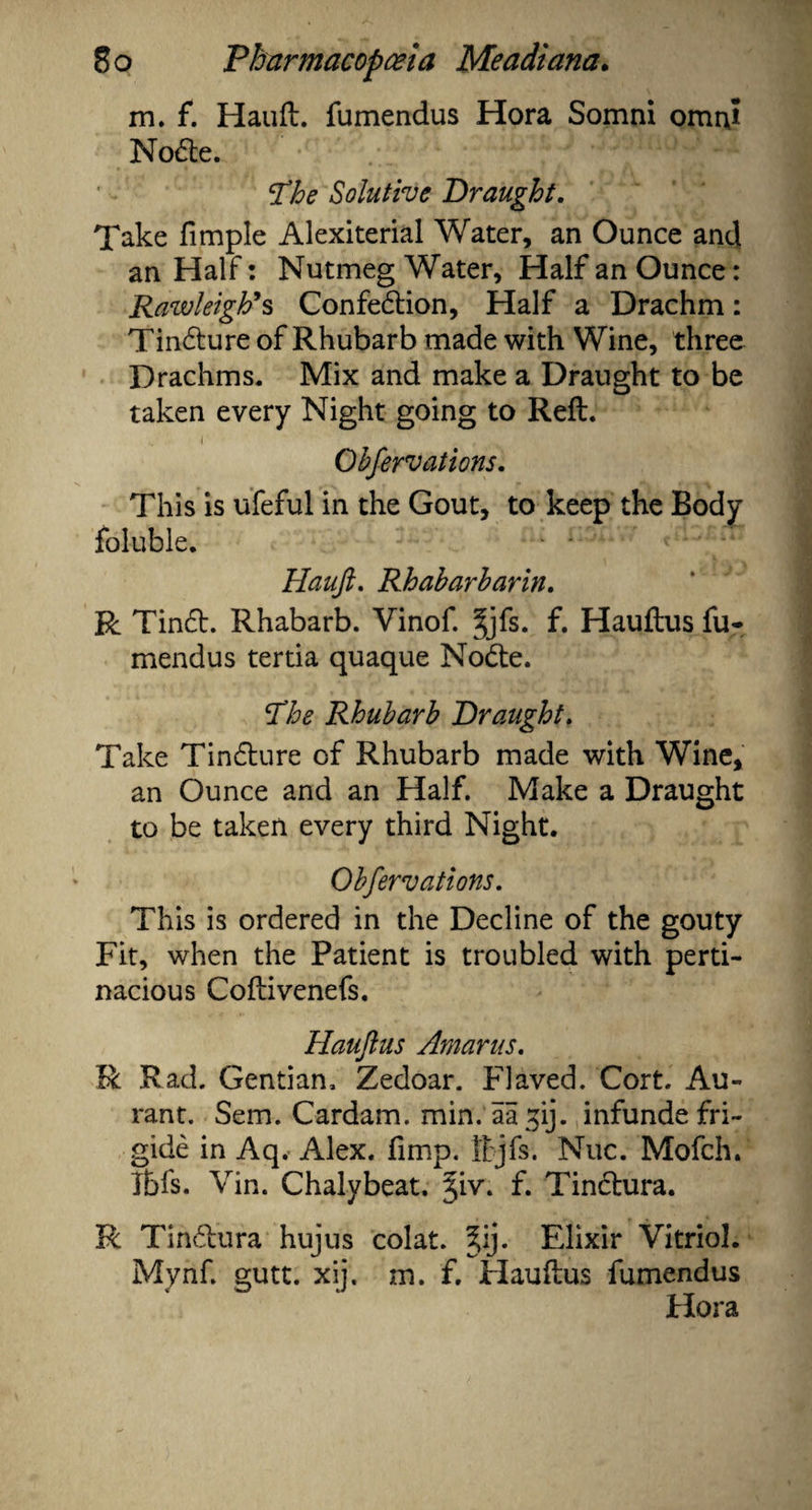 m. f. Hauft. fumendus Hora Somni omni Node. The Solutive Draught. Take fimple Alexiterial Water, an Ounce anti an Half: Nutmeg Water, Half an Ounce: Rawleigh*s Confedion, Half a Drachm: Tindure of Rhubarb made with Wine, three Drachms. Mix and make a Draught to be taken every Night going to Reft. Observations. This is ufeful in the Gout, to keep the Body foluble. Hauft. Rhabarbarin. R Tind. Rhabarb. Vinof. §jfs. f. Hauftus fu¬ mendus tertia quaque Node. The Rhubarb Draught. Take Tindure of Rhubarb made with Wine, an Ounce and an Half. Make a Draught to be taken every third Night. Obfervations. This is ordered in the Decline of the gouty Fit, when the Patient is troubled with perti¬ nacious Coftivenefs. Hauftus Amarus. R Rad. Gentian. Zedoar. Flaved. Cort. Au- rant. Sem. Cardam, min. aagij. infunde fri¬ gide in Aq. Alex. fimp. ttjfs. Nuc. Mofch. Tbfs. Vin. Chalybeat. Tpr. f. Tindura. R Tindura hujus colat. %ij. Elixir Vitriol. Mynf. gutt. xij. m. f. Hauftus fumendus Hora