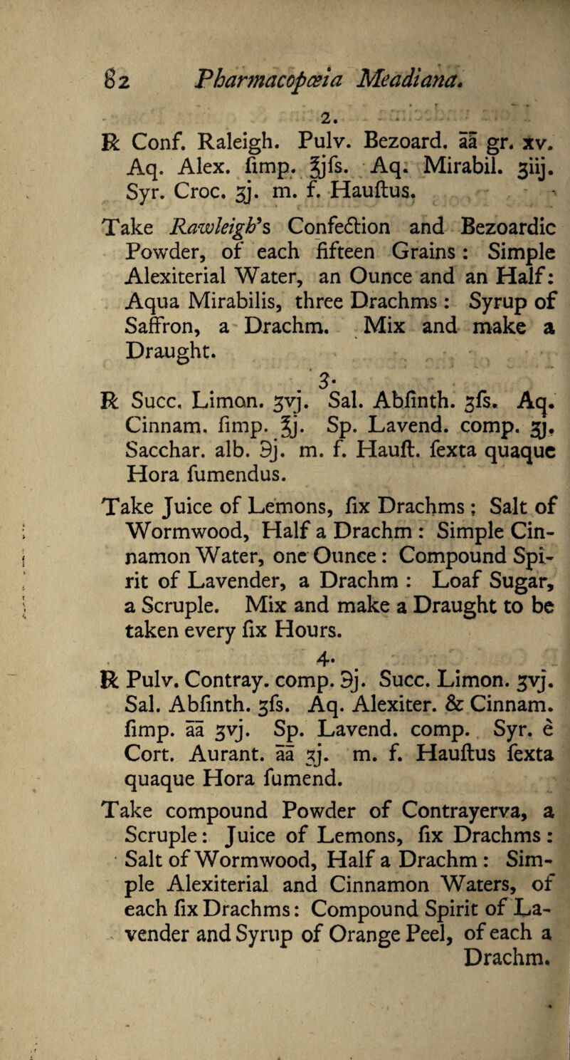 2. R Conf. Raleigh. Pulv. Bezoard. aa gr. xv. Aq. Alex. fimp. gjfs. Aq. Mirabil. 3iij. Syr. Croc. gj. m. f. Hauftus. Take Rawleigti*s Confe&ion and Bezoardic Powder, of each fifteen Grains: Simple Alexiterial Water, an Ounce and an Half: Aqua Mirabilis, three Drachms: Syrup of Saffron, a Drachm. Mix and make a Draught. 3a R Succ. Limon. gvj. Sal. Abfinth. gfs. ah. Cinnam, fimp. $j. Sp. Lavend. comp. gj. Sacchar. alb. 9j. m. f. Hauft. fexta quaque Hora fumendus. Take Juice of Lemons, fix Drachms ; Salt of Wormwood, Half a Drachm : Simple Cin¬ namon Water, one Ounce: Compound Spi¬ rit of Lavender, a Drachm : Loaf Sugar, a Scruple. Mix and make a Draught to be taken every fix Hours. 4* R Pulv. Contray. comp. 9j. Succ. Limon. gvj. Sal. Abfinth. 3fs. Aq. Alexiter. & Cinnam, fimp. aa gvj. Sp. Lavend. comp. Syr. e Cort. Aurant. aa gj. m. f. Hauftus fexta quaque Hora fumend. Take compound Powder of Contrayerva, a Scruple: Juice of Lemons, fix Drachms: Salt of Wormwood, Half a Drachm : Sim¬ ple Alexiterial and Cinnamon Waters, of each fix Drachms: Compound Spirit of La¬ vender and Syrup of Orange Peel, of each a Drachm.