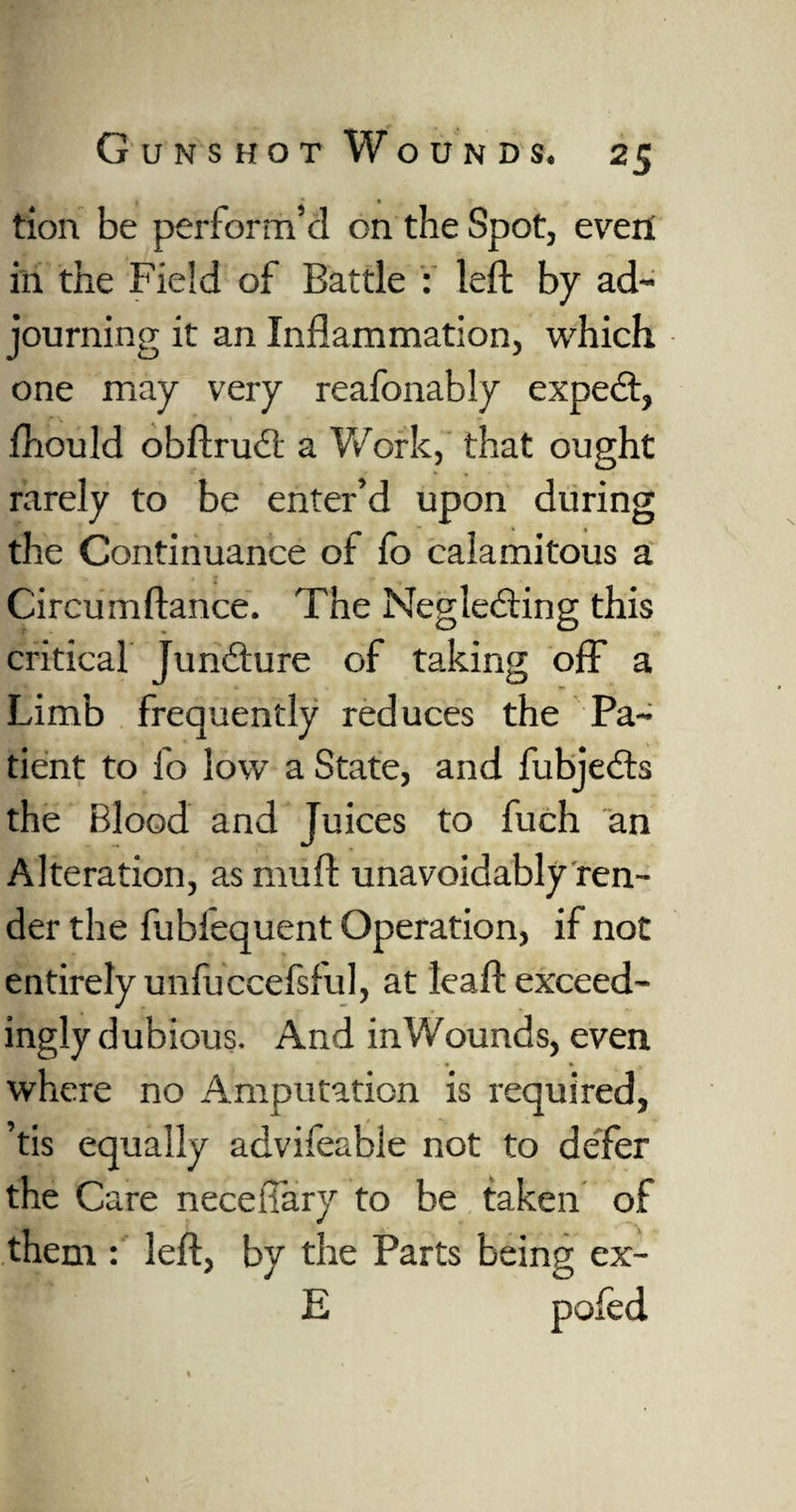 t ? • tion be perform’d on the Spot, even in the Field of Battle : left by ad¬ journing it an Inflammation, which one may very reafonably expect, fliould obftruCl a Work, that ought rarely to be enter’d upon during the Continuance of lo calamitous a Circumftance. The Neglecting this critical Juncture of taking off a Limb frequently reduces the Pa¬ tient to fo low a State, and fubjeCts the Blood and Juices to fuch an Alteration, as muft unavoidably ren¬ der the fubfequent Operation, if not entirely unfuccefsful, at leaft exceed- ingly dubious. And in Wounds, even • • ' • where no Amputation is required, ’tis equally advifeable not to defer the Care neceflary to be taken of them : left, by the Parts being ex- E poled