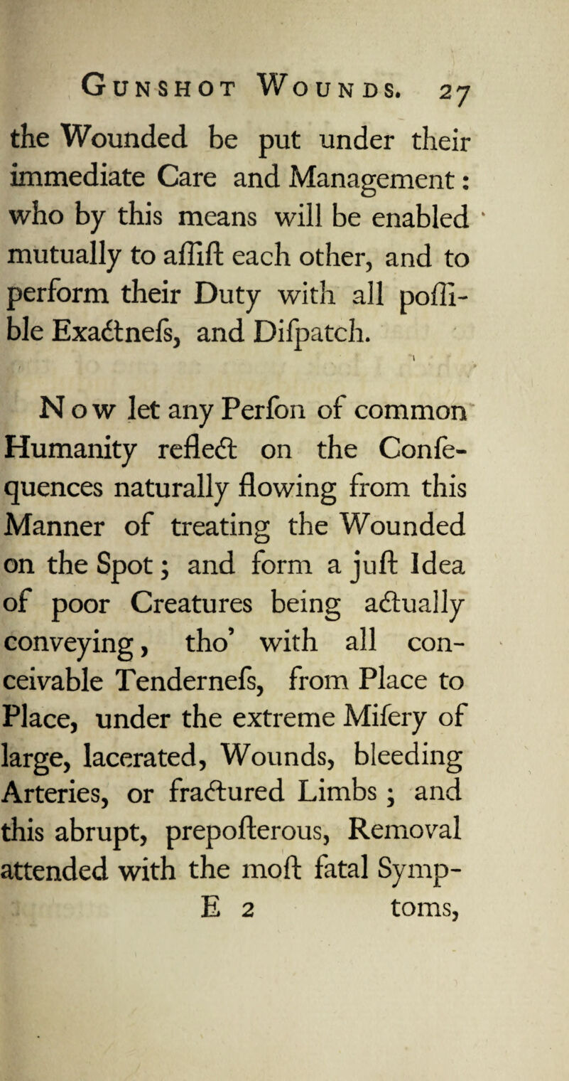 the Wounded be put under their immediate Care and Management : who by this means will be enabled • mutually to affift each other, and to perform their Duty with all poffi- ble Exadtnels, and Difpatch. it ' ' '■ P N o w let any Perfon of common Humanity refledt on the Confe- quences naturally flowing from this Manner of treating the Wounded on the Spot; and form a juft Idea of poor Creatures being adtually conveying, tho’ with all con¬ ceivable Tendernefs, from Place to Place, under the extreme Mifery of large, lacerated, Wounds, bleeding Arteries, or fradtured Limbs ; and this abrupt, prepofterous, Removal attended with the moft fata] Symp- E 2 toms,