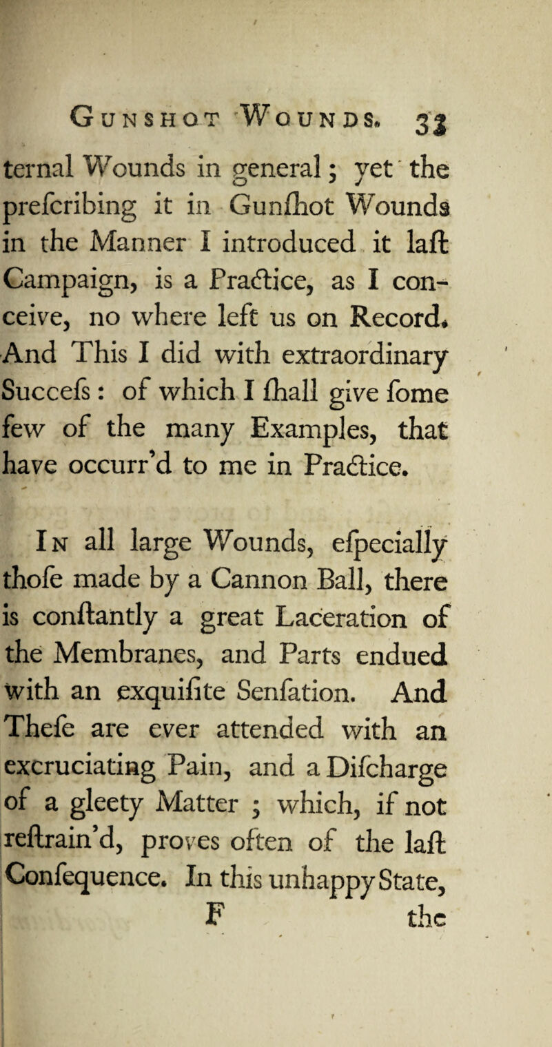 ternal Wounds in general; yet the prefcribing it in Gunfhot Wounds in the Manner I introduced it laft Campaign, is a Practice, as I con¬ ceive, no where left us on Record. And This I did with extraordinary Succefs: of which I fhall give fome few of the many Examples, that have occurr’d to me in Practice. In all large Wounds, efpecially thofe made by a Cannon Ball, there is conftantly a great Laceration of the Membranes, and Parts endued with an exquifite Senfation. And Thefe are ever attended with an excruciating Pain, and aDifcharge of a gleety Matter ; which, if not reftrain’d, proves often of the laft Confequence. In this unhappy State, F the