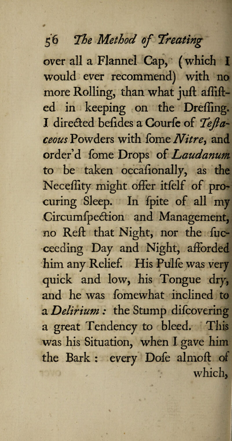 . f * , *• over all a Flannel Cap, (which I would ever recommend) with no more Rolling, than what juft afiift- ed in keeping on the Drefting. I directed befides a Courfe of Tefta- ceous Powders with fome Nitre, and order’d fome Drops of Laudanum to be taken occasionally, as the Neceffity might offer itfelf of pro¬ curing Sleep. In fpite of all my Circumfpe£tion and Management, no Reft that Night, nor the fuc- ceeding Day and Night, afforded him any Relief. His Pulfe was very quick and low, his Tongue dry, and he was fomewhat inclined to a Delirium: the Stump difcovering a great Tendency to bleed. This was his Situation, when I gave him the Bark : every Dofe almoft of which,