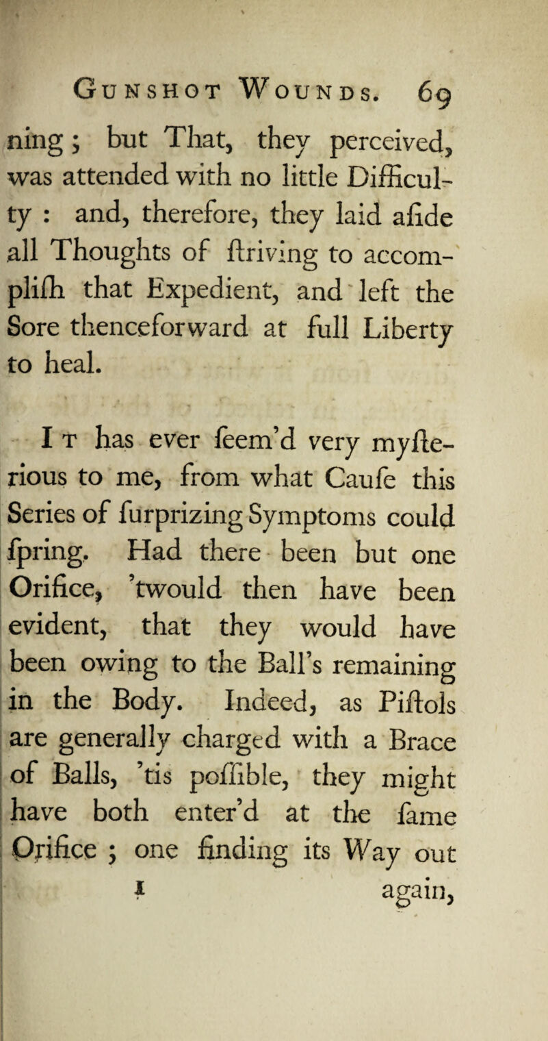ning; but That, they perceived, was attended with no little Difficul¬ ty : and, therefore, they laid afide all Thoughts of driving to accom- pliffi that Expedient, and left the Sore thenceforward at full Liberty to heal. I t has ever feem’d very myfte- rious to me, from what Caufe this Series of furprizing Symptoms could fpring. Had there been but one Orifice, ’twould then have been evident, that they would have been owing to the Ball’s remaining in the Body. Indeed, as Pidols are generally charged with a Brace of Balls, ’tis poffible, they might have both enter’d at tlie fame - Orifice ; one finding its Way out 4 again.