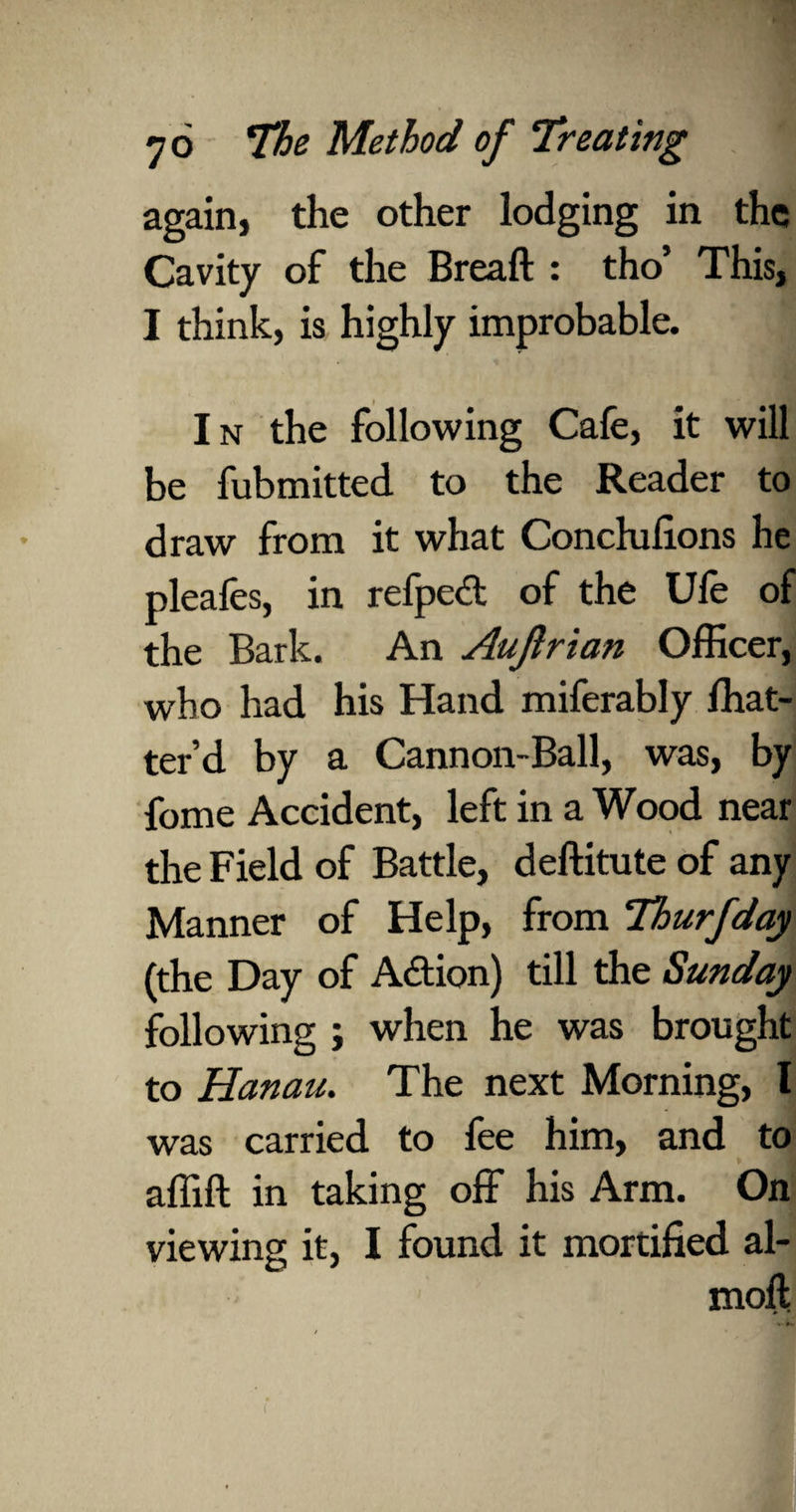 again, the other lodging in the Cavity of the Breaft : tho’ This, I think, is highly improbable. In the following Cafe, it will be fubmitted to the Reader to draw from it what Conchifions he pleafes, in refped of the Ufe of the Bark. An Aujlrian Officer, who had his Hand miferably fhat- ter’d by a Cannon-Ball, was, by fome Accident, left in a Wood near the Field of Battle, deftitute of any Manner of Help, from Thurfday (the Day of Adion) till the Sunday following ; when he was brought to Hanau. The next Morning, I was carried to fee him, and to affift in taking off his Arm. On viewing it, I found it mortified al- moil