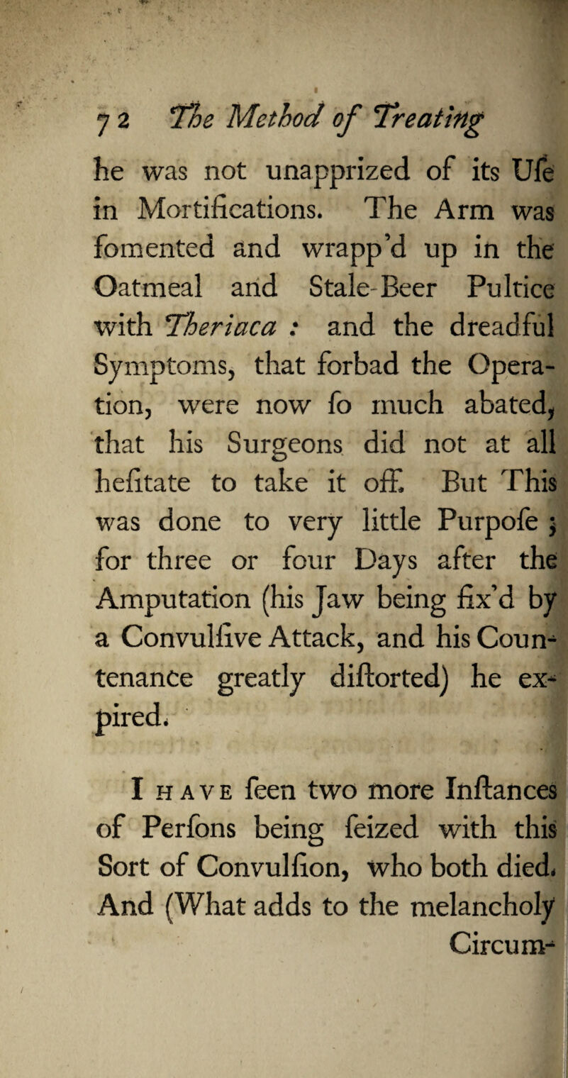 he was not unapprized of its Ufe in Mortifications. The Arm was fomented and wrapp’d up in the Oatmeal and Stale-Beer Pultice with 'Theriaca : and the dreadful Symptoms, that forbad the Opera¬ tion, were now fo much abated, that his Surgeons did not at all hefitate to take it off. But This was done to very little Purpofe ; for three or four Days after the Amputation (his Jaw being fix’d by a Convulfive Attack, and his Coum tenance greatly diftorted) he ex- I have feen two more Inftances of Perfons being feized with this Sort of Convulfion, who both died. And (What adds to the melancholy Circum^