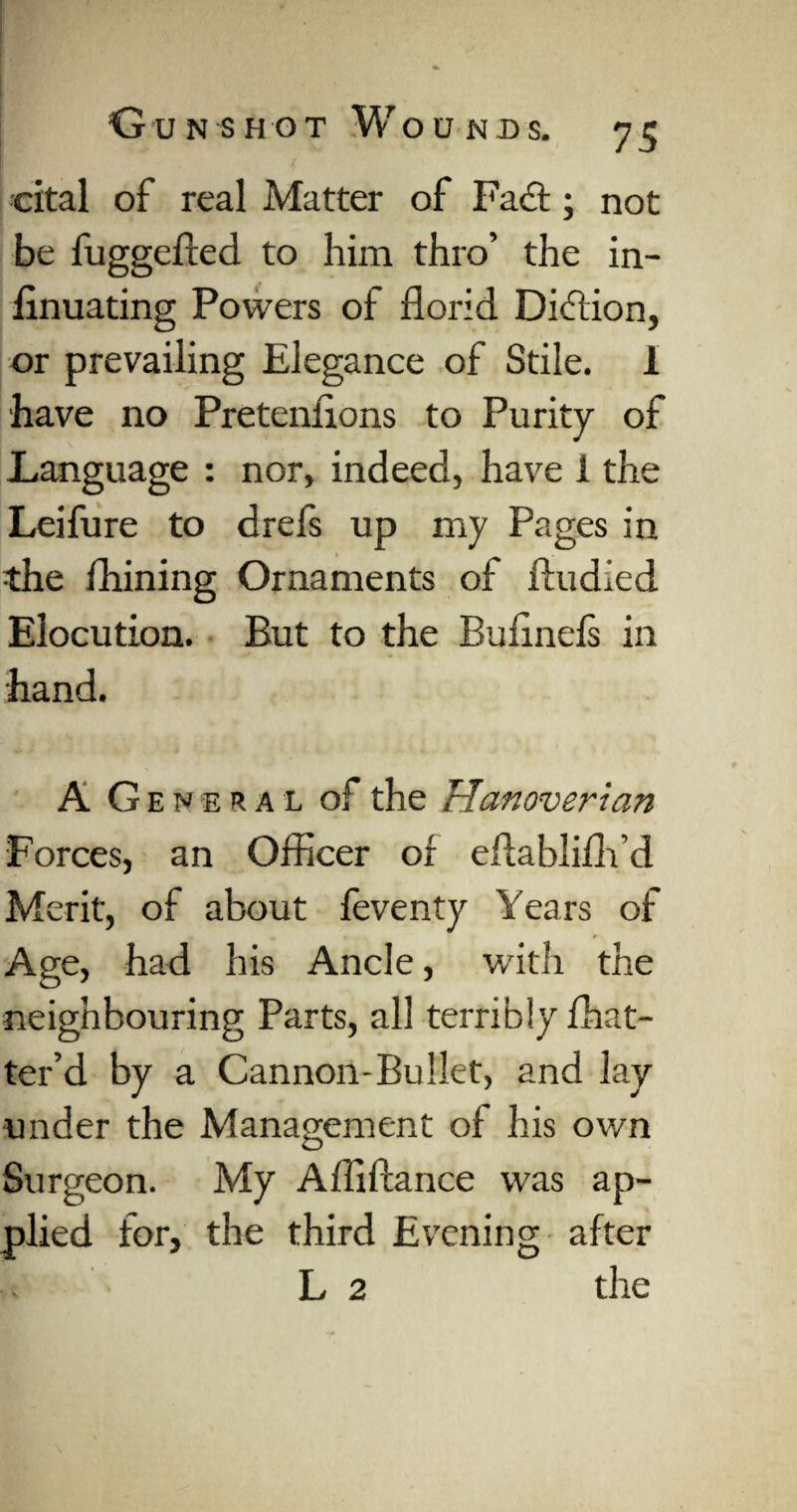 cital of real Matter of Fact; not be fuggefted to him thro’ the in- finuating Powers of florid Diftion, or prevailing Elegance of Stile. 1 have no Pretenfions to Purity of Language : nor, indeed, have 1 the Leifure to drefs up my Pages in the fhining Ornaments of ftudied Elocution. But to the Bufinefs in hand. A General of the Hanoverian Forces, an Officer of eflablifh’d Merit, of about feventy Years of Age, had his Ancle, with the neighbouring Parts, all terribly fhat- ter’d by a Cannon-Bullet, and lay under the Management of his own Surgeon. My Affiftance was ap¬ plied for, the third Evening after L 2 the