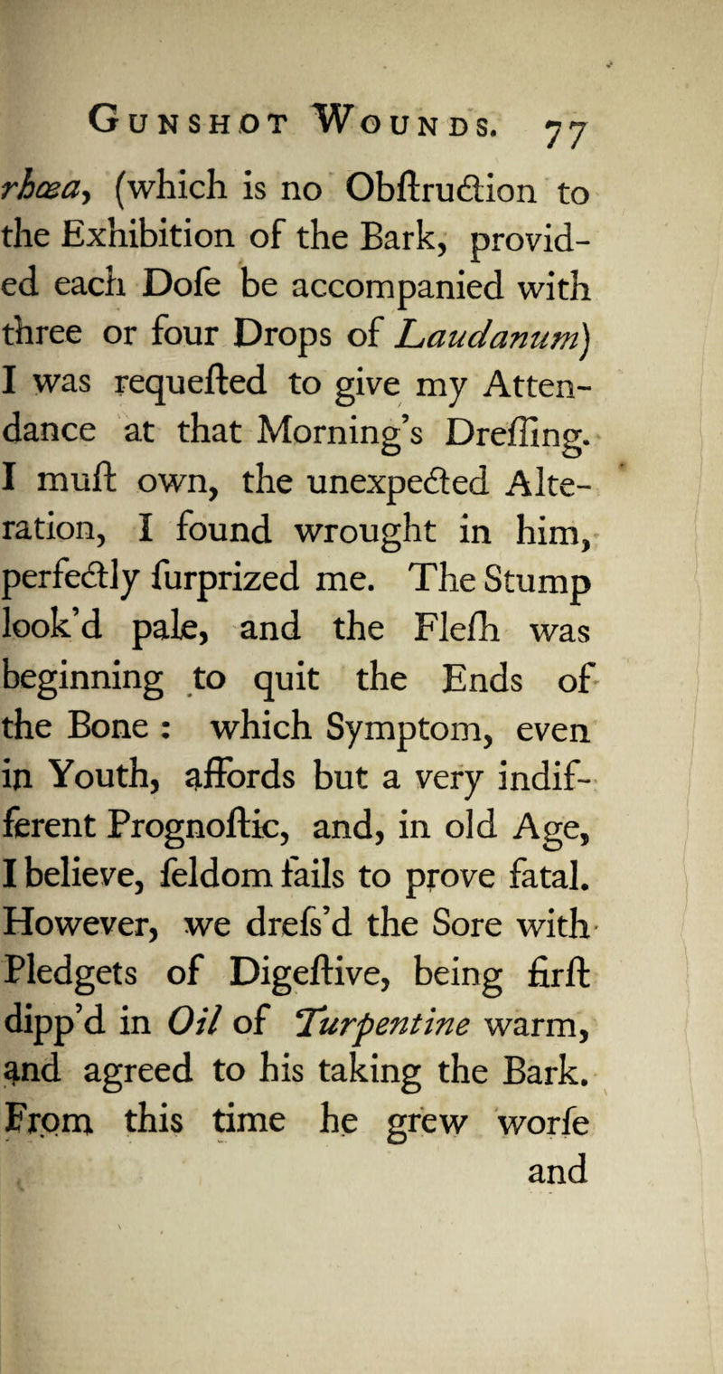 rhoea, (which is no Obftrudlion to the Exhibition of the Bark, provid¬ ed each Dofe be accompanied with three or four Drops of Laudanum) I was requeued to give my Atten¬ dance at that Morning’s Dreffing. I muff own, the unexpe&ed Alte¬ ration, I found wrought in him, perfectly furprized me. The Stump look d pale, and the Flefh was beginning to quit the Ends of the Bone : which Symptom, even in Youth, affords but a very indif¬ ferent Prognoftie, and, in old Age, I believe, feldom fails to prove fatal. However, we drefs’d the Sore with Pledgets of Digeftive, being firft dipp’d in Oil of ‘Turpentine warm, and agreed to his taking the Bark. From this time he grew worfe and