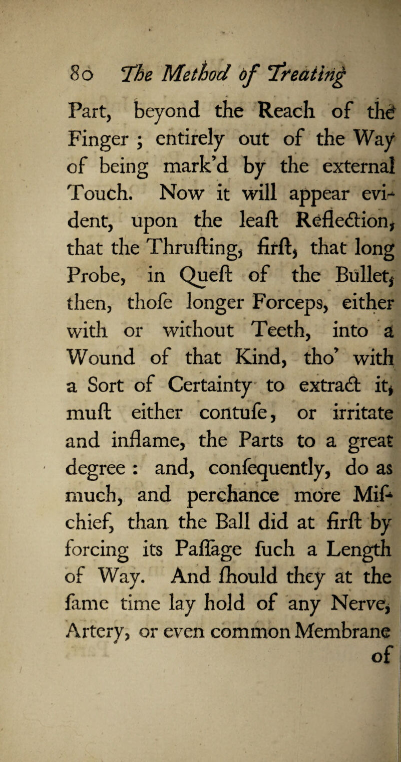 Part, beyond the Reach of thd Finger ; entirely out of the Way of being mark’d by the external Touch. Now it will appear evi¬ dent, upon the leaf! Reflection, that the Thru fling, firft, that long Probe, in Queft of the Bullet, then, thole longer Forceps, either with or without Teeth, into SL Wound of that Kind, tho’ with a Sort of Certainty to extract it, muft either contufe, or irritate and inflame, the Parts to a great degree : and, confequently, do as much, and perchance more Mif- chief, than the Ball did at firft by forcing its Paflage fuch a Length of Way. And fhould they at the fame time lay hold of any Nerve, Artery, or even common Membrane of