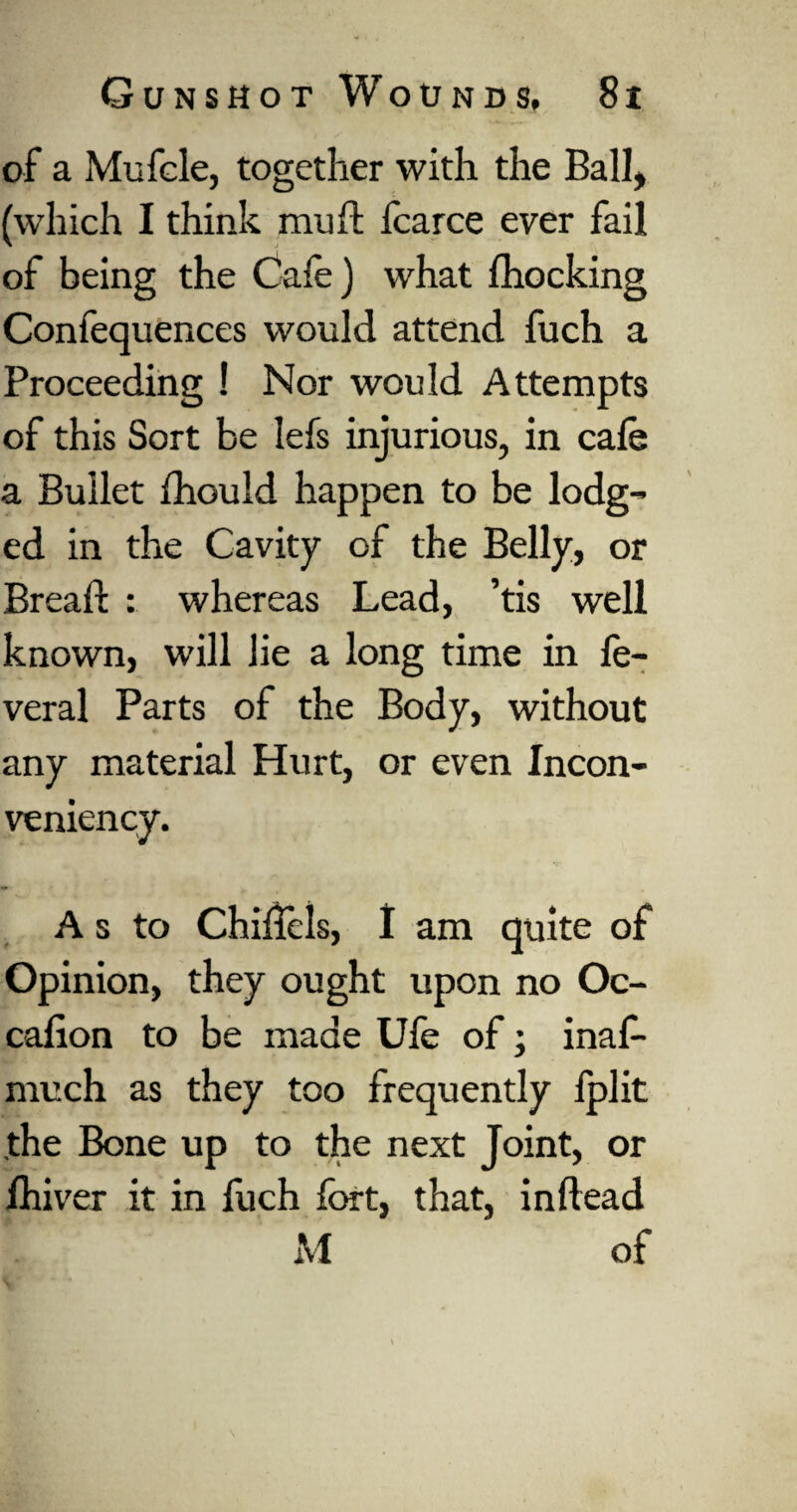 of a Mufcle, together with the Ball, (which I think muft fcarce ever fail of being the Cafe) what fhocking Confequences would attend fuch a Proceeding ! Nor would Attempts of this Sort be lefs injurious, in cafe a Bullet Zhou Id happen to be lodg¬ ed in the Cavity of the Belly, or Bread : whereas Lead, ’tis well known, will lie a long time in fe- veral Parts of the Body, without any material Hurt, or even Incon- veniency. A s to Chiffels, 1 am quite of Opinion, they ought upon no Oc- cafion to be made Ufe of; inaf- much as they too frequently Iplit the Bone up to the next Joint, or fhiver it in fuch fort, that, inftead M of