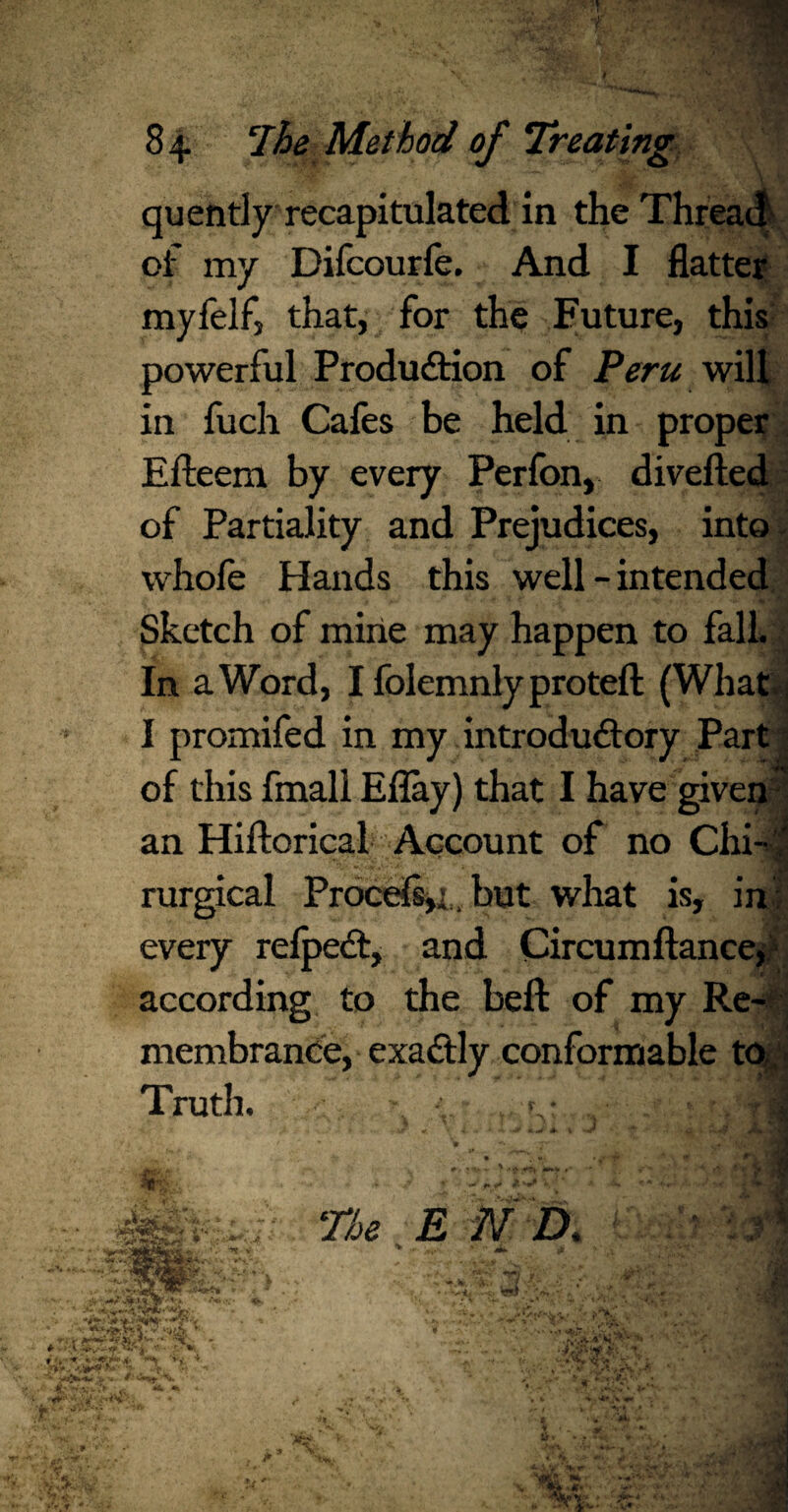 ■ :.;• «pT- : ' ■•;,,/ §3 quendy recapitulated in the Thread' of my Difcourfe. And I flatter myfelfj that, for the Future, this powerful Production of Peru will in fuch Cafes be held in proper Efteem by every Perfon, diverted of Partiality and Prejudices, into whofe Hands this well - intended Sketch of mine may happen to fall. In a Word, I folemnly proteft (What I promifed in my introductory Part of this fmall Eflay) that I have given an Hiftorical Account of no Chi- ' rurgical Proce(s,i. but what is, in : every refpeCt, and Circumftancep according to the beft of my Re¬ membrance, exaCtly conformable to Truth. - ■, ...T- 1 % . ,v <•- py & ^ tv • V * The E N 2>. il tf; .*.**?? ■-V?-' * '>■ ' I