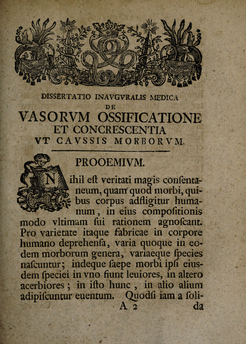 VASORVM OSSIFICATIONE ET CONCRESCENTIA VT GA VS SIS MORBORVM. ' PROOEMIVM. ihil eft veritati magis confenta- neum, quam' quod morbi, qui- bus corpus adfligitur huma- num, in eins compofitionis modo vltimam fui rationem agnofcant. Pro varietate itaque fabricae in corpore humano deprehenfa, varia quoque in eo- dem morborum genera, variaeque fpecies nafcuntur; indeque faepe morbi ipfi eius- dem fpeciei in vno fiunt leuiores, in altero acerbiores ; in ifto hunc , in alio alium adipifcuntur euentum. Quodü iam a foli- A 2 da